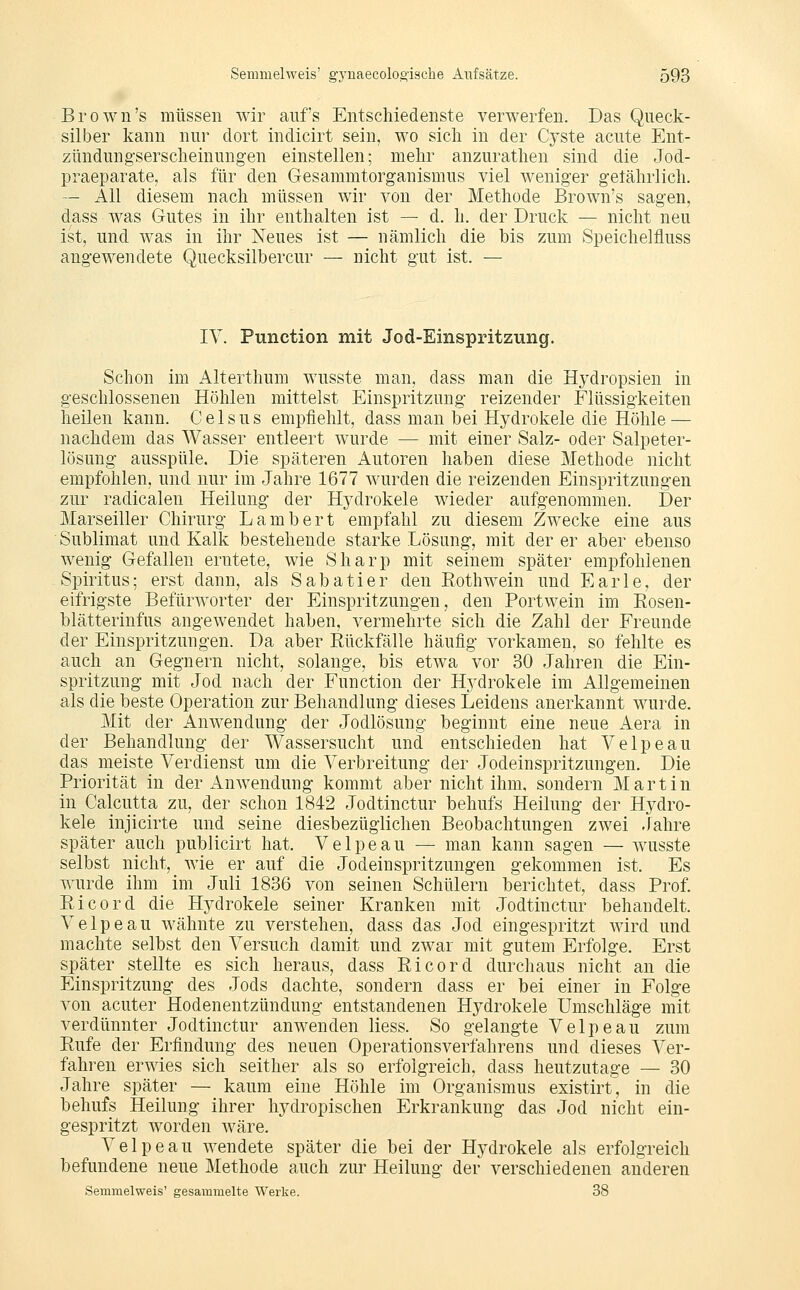 Brown's müssen wir aufs Entschiedenste verwerfen. Das Queck- silber kann nur dort indicirt sein, wo sich in der Cyste acute Ent- zündungserscheinungen einstellen; mehr anzurathen sind die Jod- praeparate, als für den Gesammtorganismus viel weniger getährlich. — All diesem nach müssen wir von der Methode Brown's sagen, dass was Gutes in ihr enthalten ist — d. h. der Druck — nicht neu ist, und was in ihr Neues ist — nämlich die bis zum Speichelfluss angewendete Quecksilbercur — nicht gut ist. — IV. Function mit Jod-Einspritzung. Schon im Alterthum wusste man, dass man die Hydropsien in geschlossenen Höhlen mittelst Einspritzung reizender Flüssigkeiten heilen kann. C e 1 s u s empfiehlt, dass man bei Hydrokele die Höhle — nachdem das Wasser entleert wurde — mit einer Salz- oder Salpeter- lösung ausspüle. Die späteren Autoren haben diese Methode nicht empfohlen, und nur im Jahre 1677 wurden die reizenden Einspritzungen zur radicalen Heilung der Hydrokele wieder aufgenommen. Der Marseiller Chirurg Lambert empfahl zu diesem Zwecke eine aus Sublimat und Kalk bestehende starke Lösung, mit der er aber ebenso wenig Gefallen erntete, wie Sharp mit seinem später empfohlenen Spiritus; erst dann, als Sabatier den Roth wein und Earle, der eifrigste Befürworter der Einspritzungen, den Portwein im Rosen- blätterinfus angewendet haben, vermehrte sich die Zahl der Freunde der Einspritzungen. Da aber Rückfälle häufig vorkamen, so fehlte es auch an Gegnern nicht, solange, bis etwa vor 30 Jahren die Ein- spritzung mit Jod nach der Function der Hydrokele im Allgemeinen als die beste Operation zur Behandlung dieses Leidens anerkannt wurde. Mit der Anwendung der Jodlösung beginnt eine neue Aera in der Behandlung der Wassersucht und entschieden hat Velpeau das meiste Verdienst um die Verbreitung der Jodeinspritzungen. Die Priorität in der Anwendung kommt aber nicht ihm, sondern Martin in Calcutta zu, der schon 1842 Jodtinctur behufs Heilung der Hydro- kele injicirte und seine diesbezüglichen Beobachtungen zwei Jahre später aiich publicirt hat. Velpeau — man kann sagen — wusste selbst nicht, wie er auf die Jodeiuspritzungen gekommen ist. Es wurde ihm_ im Juli 1836 von seinen Schülern berichtet, dass Prof. Eicord die Hydrokele seiner Kranken mit Jodtinctur behandelt. Velpeau wähnte zu verstehen, dass das Jod eingespritzt wird und machte selbst den Versuch damit und zwar mit gutem Erfolge. Erst später stellte es sich heraus, dass Ricord durchaus nicht an die Einspritzung des Jods dachte, sondern dass er bei einer in Folge von acuter Hodenentzündung entstandenen Hydrokele Umschläge mit verdünnter Jodtinctur anwenden Hess. So gelangte Velpeau zum Rufe der Erfindung des neuen Operations Verfahrens und dieses Ver- fahren erwies sich seither als so erfolgreich, dass heutzutage — 30 Jahre später — kaum eine Höhle im Organismus existirt, in die behufs Heilung ihrer hydropischen Erkrankung das Jod nicht ein- gespritzt worden wäre. Velpeau wendete später die bei der Hydrokele als erfolgreich befundene neue Methode auch zur Heilung der verschiedenen anderen Semmelweis' gesammelte Werke. 38