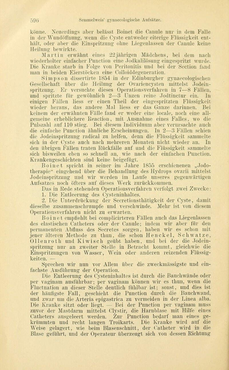 könne. Neuerdings aber belässt Boinet die Caniüe nur in dem Falle in der Wundöifuung', wenn die Cyste entweder eiterige Flüssigkeit ent- hält, oder aber die Einspritzung ohne Liegenlassen der Canule keine Heilung bewirkte. Martin erwähnt eines 22jährigen Mädchens, bei dem nach wiederholter einfacher Function eine Jodkalilösung eingespritzt wurde. Die Kranke starb in Folge von Peritonitis und bei der Section fand man in beiden Eierstöcken eine CoUoiddegeneration. Simpson dissertirte 1854 in der Edinburgher gynaecologischen Gesellschaft über die Heilung der Ovariencysten mittelst Jodein- spritzung. Er versuchte dieses Operationsverfahren in 7—8 Fällen, und spritzte für gewöhnlich 2—3 Unzen reine Jodtinctur ein. In einigen Fällen liess er einen Theil der eingespritzten Flüssigkeit wieder heraus, das andere Mal liess er das Ganze darinnen. Bei keinem der erwähnten Fälle fand er weder eine locale, noch eine all- gemeine erheblichere Eeaction, mit Ausnahme eines Falles, wo die Pulszahl auf 110 stieg. Bei diesem Individuum aber verursachte auch die einfache Function ähnliche Erscheinungen. In 2—3 Fällen schien die Jodeinspritzung radical zu helfen, denn die- Flüssigkeit sammelte sich in der Cyste auch nach mehreren Monateii nicht wieder an. In den übrigen Fällen traten Rückfälle auf und die Flüssigkeit sammelte sich bisweilen eben so schnell an, wie nach der einfachen Function. Krankengeschichten sind keine beigefügt. Boinet spricht in seiner im Jahre 1855 erschienenen „Jodo- therapie eingehend über die Behandlung des Hydrops ovarii mittelst Jodeinspritzung und wir werden im Laufe unseres gegenwärtigen Aufsatzes noch öfters auf dieses Werk zurückkommen. Das in Eede stehenden Operationsverfahren verfolgt zwei Zwecke: 1. Die Entleerung des Cysteninhaltes. 2. Die Unterdrückung der Secretionsthätigkeit der Cyste, damit dieselbe zusammenschrumpfe und verschwinde. Mehr ist von diesem Operationsverfahreu nicht zu erwarten. Boinet empfiehlt bei complicirteren Fällen auch das Liegenlassen des elastischen Catheters oder der Canule; indem wir aber für den permanenten Abfluss des Secretes sorgen, haben wir es schon mit jener älteren Methode zu thun, die schon Henekel, Schwatze, Ollenroth und Kiwisch geübt haben, und bei der die Jodein- spritzung nur an zweiter Stelle in Betracht kommt, gleichwie die Einspritzungen von Wasser, Wein oder anderen reizenden Flüssig- keiten. — Sprechen wir nun vor Allem über die zweckmässigste und ein- fachste Ausführung der Operation. Die Entleerung des Cysteninhaltes ist durch die Bauchwände oder per vaginam ausführbar; per vaginam können wir es thun, wenn die Fluctuation an dieser Stelle deutlich fühlbar ist; sonst, und dies ist der häufigste Fall, geschieht die Function durch die Bauchwand, und zwar um die Arteria epigastrica zu vermeiden in der Linea alba. Die Kranke sitzt oder liegt. — Bei der Function per vaginam muss zuvor der Mastdarm mittelst Clystir, die Harnblase mit Hilfe eines Catheters ausgeleert werden. Zur Function bedarf man eines ge- krümmten und recht langen Troikarts. Die Kranke wird auf die Weise gelagert, wie beim Blasenschnitt, der Catheter wird in die Blase geführt, und der Operateur überzeugt sich von dessen Richtung