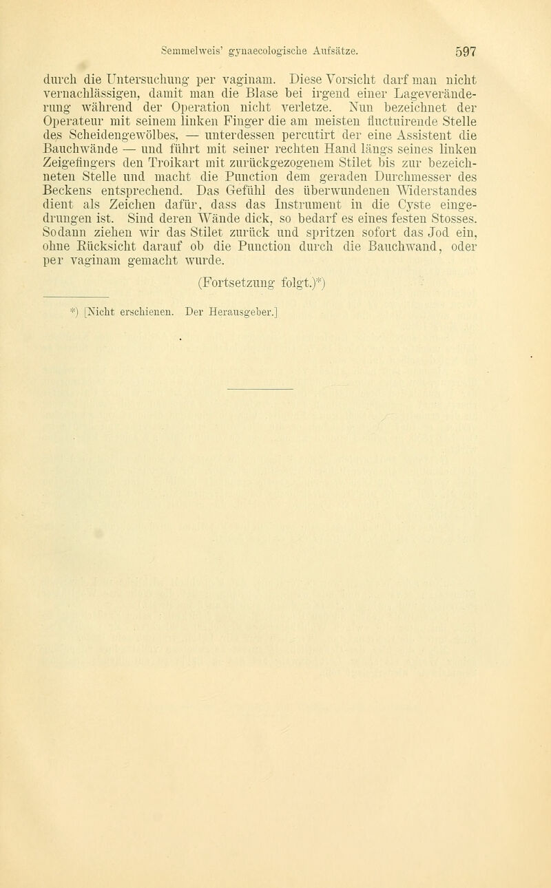 durch die Untersucliung- per vaginam. Diese Vorsicht darf man nicht vernachlässigen, damit man die Blase bei irgend einer Lageverände- rnng während der Operation nicht verletze. Nun bezeichnet der Operateur mit seinem linken Finger die am meisten fluctuireude Stelle de^ Scheidengewölbes, — unterdessen percutirt der eine Assistent die Bauchwände — und führt mit seiner rechten Hand längs seines linken Zeigefingers den Troikart mit zurückgezogenem Stilet bis zur bezeich- neten Stelle und macht die Function dem geraden Durchmesser des Beckens entsprechend. Das Gefühl des überwundenen Widerstandes dient als Zeichen dafür, dass das Instrument in die Cyste einge- drungen ist. Sind deren Wände dick, so bedarf es eines festen Stosses. Sodann ziehen wir das Stilet zurück und spritzen sofort das Jod ein, ohne Rücksicht darauf ob die Function durch die Bauch wand, oder per vaginam gemacht wurde. (Fortsetzung folgt.)*) ') [Nicht erschienen. Der Herausgeber.]