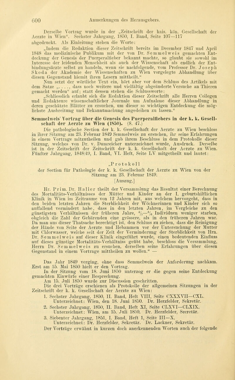 Derselbe Vortrag- wurde in der „Zeitschrift der kais. kün. Gesellschaft der Aerzte in AVien. Sechster Jahrgang, 1850, I. Band, Seite 107—117 abgedruckt. Als Einleitung stehen die Worte: „Indem die Eedaktion dieser Zeitschrift bereits im December 1847 und April 1848 das medizinische Publikum mit der von Dr. Semmelweis gemachten Ent- deckung der Genesis der Puerperalfieber bekannt machte, so glaubt sie sowohl im Interesse der leidenden Menschheit als auch der Wissenschaft als endlich der Ent- bindungsärzte selbst zu handeln, wenn sie nachfolgende, vom Professor Dr. Joseph Skoda der Akademie der Wissenschaften zu Wien vorgelegte Abhandlung über diesen Gegenstand hiemit ihren Lesern mittheilt. Nun setzt der wörtliche Test ein, hört aber vor dem Schluss des Artikels mit dem Satze „...., dass noch weitere und vielfältig abgeänderte Versuche au Thieren gemacht werden auf; statt dessen stehen die Schlussworte: „Schliesslich erlaubt sich die Redaktion dieser Zeitschrift alle Herren CoUegen und Redakteure wissenschaftlicher Journale um Aufnahme dieser Abhandlung in deren geschätzte Blätter zu ersuchen, um dieser so wichtigen Entdeckung die mög- lichste Ausbreitung und Bekanntmachung angedeihen zu lassen. Semmelweis' Vortrag' über die Genesis des Puerperalfiebers in der k. k. Gesell- schaft der Aerzte zu Wien (1850). (S. 47.) Die pathologische Section der k. k. Gesellschaft der Aerzte zu Wien beschloss in ihrer Sitzung am 23. Februar 1849 Semmelweis zu ersuchen, ihr seine Erfahrungen in einem Vortrage mitzutheilen und gab ihrem Beschluss in dem Protokolle dieser Sitzimg, Avelches von Dr. v. Dumreicher unterzeichnet wurde, Ausdruck. Derselbe ist in der Zeitschrift der Zeitschrift der k. k. Gesellschaft der Aerzte zu Wien. Fünfter Jahrgang, 1848/49, I. Band, VI. Heft, Seite LV mitgetheilt und lautet: „Protokoll der Section für Pathologie der k. k. Gesellschaft der Aerzte zu Wien von der Sitzung am 23. Februar 1849. [Auszug.] Hr. Prim. Dr. Hall er theilt der Versammlung das Resultat einer Berechnung des Mortalitäts-Verhältnisses der Mütter und Kinder an der I. geburtshilflichen Klinik in Wien im Zeiträume von 12 Jahren mit, aus welchem hervorgeht, dass in den beiden letzten Jahren die Sterblichkeit der Wöchnerinnen und Kinder sich so auffallend vermindert habe, dass in den letzten Jahren, im Vergleiche zu den günstigsten Verhältnissen der früheren Jahre, */&—% Individuen weniger starben, obgleich die Zahl der Gebärenden eine grössere, als in den früheren Jahren war. Da man aus dieser Thatsache berechtigt ist, den Schluss zu ziehen, dass die Reinigung der Hände von Seite der Aerzte und Hebammen vor der Untersuchung der Mutter mit Chlorwasser, welche seit der Zeit der Verminderung der Sterblichkeit von Hrn. Dr. Semmel weis auf dieser Klinik eingeführt wurde, einen bedeutenden Einfluss auf dieses günstige Mortalitäts-Verhältniss geübt habe, beschloss die Versammlung, Herrn Dr. Semmel weis zu ersuchen, derselben seine Erfahrungen über diesen Gegenstand in einem Vortrage mittheilen zu wollen. — Das Jahr 1849 verging, ohne dass Semmelweis der Anforderung nachkam. Erst am 15. Mai 1850 hielt er den Vortrag. In der Sitzung vom 18. Juni 1850 unterzog er die gegen seine Entdeckung- gemachten Einwürfe einer Besprechung. Am 15. Juli 1850 wurde zur Discussion geschritten. Die drei Vorträge erschienen als Protokolle der allgemeinen Sitzungen in der Zeitschrift der k. k. Gesellschaft der Aerzte zu Wien: 1. Sechster Jahrgang, 1850, IL Band, Heft VIII, Seite CXXXVII—CXL. Unterzeichnet: Wien, den 18. Juni 1850. Dr. Herzfelder, Sekretär. 2. Sechster Jahrgang, 1850, IL Band, Heft XI, Seite CLXVI—CLXIX. Unterzeichnet: Wien, am 15. Juli 1850. Dr. Herzfelder, Secretär. 3. Siebeuter Jahrgang, 1851, I. Band, Heft 1, Seite III—X. Unterzeichnet: Dr. Herzfelder, Sekretär. Dr. Lackner, Sekretär. Der Vorträge erwähnt in kurzen doch anerkennenden Worten auch der folgende