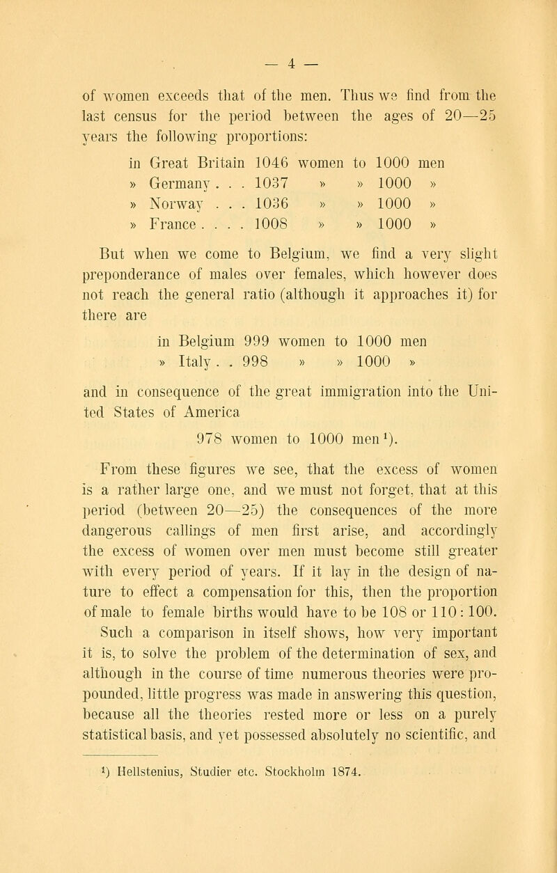 of women exceeds that of the men. Thus we find from the last census for the period between the ages of 20—25 years the following proportions: in Great Britain 1046 women to 1000 men » Germany. . . 1037 » » 1000 » » Norway . . . 1036 » » 1000 » » France.... 1008 » » 1000 » But when we come to Belgium, we find a very slight preponderance of males over females, which however does not reach the general ratio (although it approaches it) for there are in Belgium 999 women to 1000 men » Italy. . 998 » » 1000 » and in consequence of the great immigration into the Uni- ted States of America 978 women to 1000 men^). From these figures we see, that the excess of women is a rather large one, and we must not forget, that at this period (between 20—25) the consequences of the more dangerous callings of men first arise, and accordingly the excess of women over men must become still greater with every period of years. If it lay in the design of na- ture to effect a compensation for this, then the proportion of male to female births would have to be 108 or 110: 100. Such a comparison in itself shows, how very important it is, to solve the problem of the determination of sex, and although in the course of time numerous theories were pro- pounded, little progress was made in answering this question, because all the theories rested more or less on a purely statistical basis, and yet possessed absolutely no scientific, and 1) Hellstenius, Studier etc. Stockholm 1874.