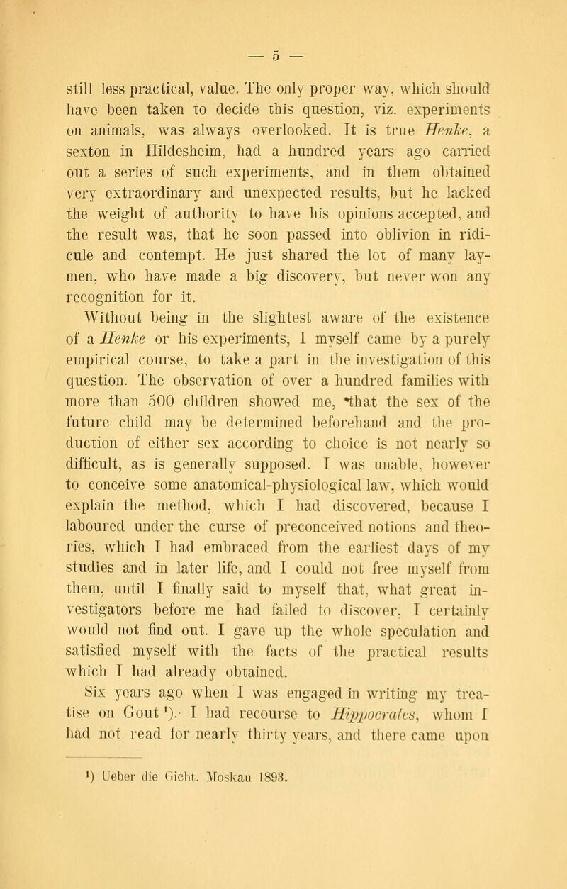 still less practical, value. The only proper way, which should have been taken to decide this question, viz. experiments on animals, was always overlooked. It is true Henke, a sexton in Hildesheim, had a hundred years ago carried out a series of such experiments, and in them obtained very extraordinary and unexpected results, but he lacked the weight of authority to have his opinions accepted, and the result was, that he soon passed into oblivion in ridi- cule and contempt. He just shared the lot of many lay- men, who have made a big discovery, but never won any recognition for it. Without being in the slightest aware of the existence of a Henke or his experiments, I myself came by a purely empirical course, to take a part In the investigation of this question. The observation of over a hundred famihes with more than 500 children showed me, *that the sex of the future child may be determined beforehand and the pro- duction of either sex according to choice is not nearly so difficult, as is generally supposed. I was unable, however to conceive some anatomical-physiological law, which would explain the method, which I had discovered, because I laboured under the curse of preconceived notions and theo- ries, which I had embraced from the earliest days of my studies and in later life, and I could not free myself from them, until I finally said to myself that, what great in- vestigators before me had failed to discover, I certainly would not find out. I gave up the whole speculation and satisfied myself with the facts of the practical results which I had already obtained. Six years ago when I was engaged in writing my trea- tise on Gout ^). I had recourse to Hqjpocrafes, whom I had not read for nearly thirty years, and there cam(» upon