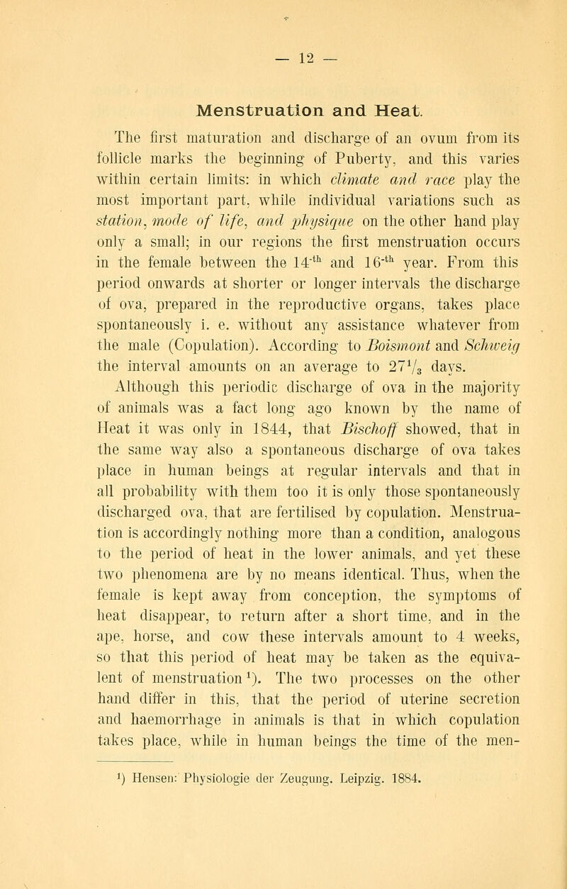 Menstruation and Heat. The first maturation and discharge of an ovum from its follicle marks the beginning of Puberty, and this varies within certain limits: in which climate and race play the most important part, while individual variations such as station^ mode of life, and physiciiie on the other hand play only a small; in our regions the first menstruation occurs in the female between the M'^'' and 16*^ year. From this period onwards at shorter or longer intervals the discharge of ova, prepared in the reproductive organs, takes place spontaneously i. e. without any assistance whatever from the male (Copulation). According to Boismont and Schweig the interval amounts on an average to 27V3 days. Although this periodic discharge of ova in the majority of animals was a fact long ago known by the name of Heat it was only in 1844, that Bischoff showed, that in the same way also a spontaneous discharge of ova takes place in human beings at regular intervals and that in all probabihty with them too it is only those spontaneously discharged ova, that are fertilised by copulation. Menstrua- tion is accordingly nothing more than a condition, analogous to the period of heat in the lower animals, and yet these two phenomena are by no means identical. Thus, when the female is kept away from conception, the sj^mptoms of heat disappear, to return after a short time, and in the ape, horse, and cow these intervals amount to 4 weeks, so that this period of heat may be taken as the equiva- lent of menstruation ^). The two processes on the other hand differ in this, that the period of uterine secretion and haemorrhage in animals is that in which copulation takes place, while in human beings the time of the men- ^) Hensen: Physiologie der Zeugiing. Leipzig. 1884.