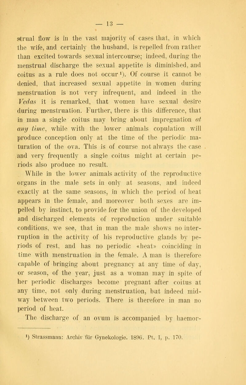 strual flow is in the vast majority of cases tliat, in which the wife, and certainly the husband, is repelled from rather than excited towards sexual intercourse; indeed, during the menstrual discharge the sexual appetite is diminished, and coitus as a rule does not occur i). Of course it cannot be denied, that increased sexual appetite in women during menstruation is not very infrequent, and indeed in the Vedas it is remarked, that women have sexual desire during menstruation. Further, there is this difference, that in man a single coitus may bring about impregnation at any time, while with the lower animals copulation will produce conception only at the time of the periodic ma- turation of the ova. This is of course not always the case and very frequently a single coitus might at certain pe- riods also produce no result. While in the lower animals activity of the reproductive organs in the male sets in only at seasons, and indeed exactly at the same seasons, in which the period of heat appears in the female, and moreover both sexes are im- pelled by instinct, to provide for the union of the developed and discharged elements of reproduction under suitable conditions, we see, that in man the male shows no inter- ruption in the activity of his reproductive glands by pe- riods of rest, and has no periodic «heat» coinciding in time with menstruation in the female. A man is therefore capable of bringing about pregnancy at any time of day, or season, of the year, just as a woman may in spite of her periodic discharges become pregnant after coitus at any time, not only during menstruation, bat indeed mid- way between two periods. There is therefore in man no period of heat. The discharge of an ovum is accompanied by haemor- 1) Strassmann: Archiv fiii- Gynekologie. 1896. Pt. I, p. 170.