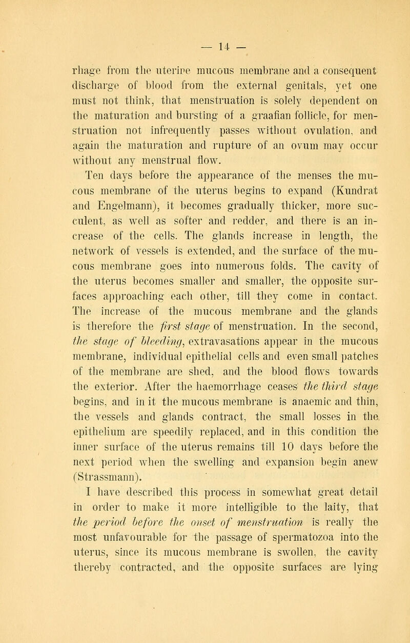 rhage from the iiterire mucous membrane and a consequent discharge of blood from the external genitals, yet one must not think, that menstruation is solely dependent on the maturation and bursting of a graafian follicle, for men- struation not infrecjuently passes without ovulation, and again the maturation and rupture of an ovum may occur without any menstrual flow. Ten days before the appearance of the menses the mu- cous membrane of the uterus begins to expand (Kundrat and Engelmann), it becomes gradually thicker, more suc- culent, as well as softer and redder, and there is an in- crease of the cells. The glands increase in length, the network of vessels is extended, and the surface of the mu- cous membrane goes into numerous folds. The cavity of the uterus becomes smaller and smaller, the opposite sur- faces approaching each other, till they come in contact. The increase of the mucous membrane and the glands is therefore the first stage of menstruation. In the second, the stage of hleeding, extravasations appear in the mucous membrane, individual epithelial cells and even small patches of the membrane are shed, and the blood flows towards the exterior. After the haemorrhage ceases' the third stage begins, and in it the mucous membrane is anaemic and thin, the vessels and glands contract, the small losses in the epithelium are speedily replaced, and in this condition the inner surface of the uterus remains till 10 days before the next period when the swelling and expansion begin anew (Strassmann). I have described this process in somewhat great detail in order to make it more intelligible to the laity, that the period before the onset of menstrimtion is really the most unfavourable for the passage of spermatozoa into the uterus, since its mucous membrane is swollen, the cavity thereby contracted, and the opposite surfaces are lying