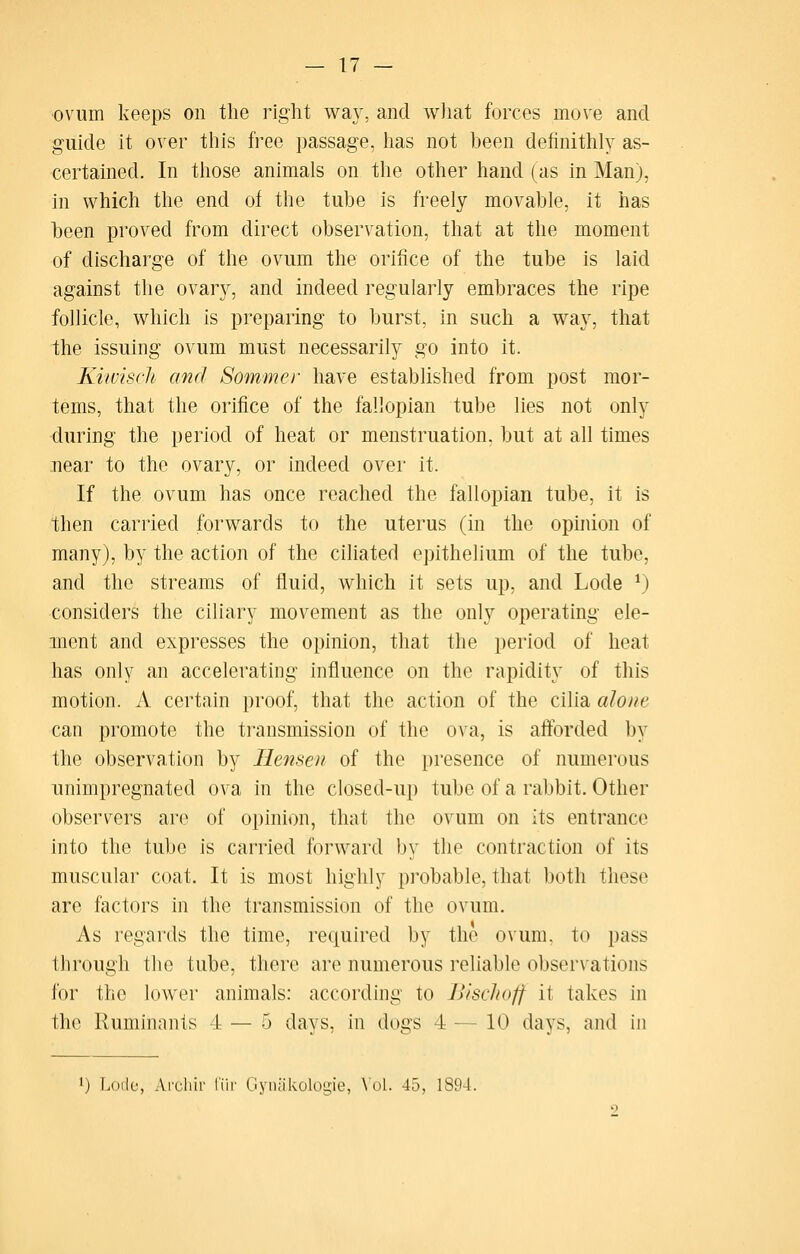 ovum keeps on the right wa}^ and what forces move and guide it over this free passage, has not been definithly as- certained. In those animals on the other hand (as in Man), in which the end of the tube is freely movable, it has been proved from direct observation, that at the moment of discharge of the ovum the orifice of the tube is laid against the ovary, and indeed regularly embraces the ripe follicle, which is preparing to burst, in such a way, that the issuing ovum must necessarily go into it. Kiwisch and Sommer have established from post mor- tems, that the orifice of the fallopian tube lies not only during the period of heat or menstruation, but at all times near to the ovary, or indeed over it. If the ovum has once reached the fallopian tube, it is then carried forwards to the uterus (in the opuiion of many), by the action of the ciliated epithelium of the tube, and the streams of fluid, which it sets up, and Lode *) considers the ciliary movement as the only operating ele- ment and expresses the opinion, that the period of heat has only an accelerating influence on the rapidity of this motion. A certain proof, that the action of the cilia alone can promote the ti'ansmission of the ova, is afforded by the observation by liensoi of the presence of numerous unimpregnated ova in the closed-up tube of a rabbit. Other observers are of opinion, that the ovum on its entrance into the tube is carried forward by the contraction of its muscular coat. It is most highly probable, that both these arc factors in the transmission of the ovum. As regards the time, required by the ovum, to pass through the tube, there are numerous reliable observations for the lower animals: according to BiscJfoff it takes in the Ruminants 4 — 5 days, in dogs 4 — 10 days, and in ') Lode, Ai'chir liii' Gyniikologie, \'ol. 45, 1894.