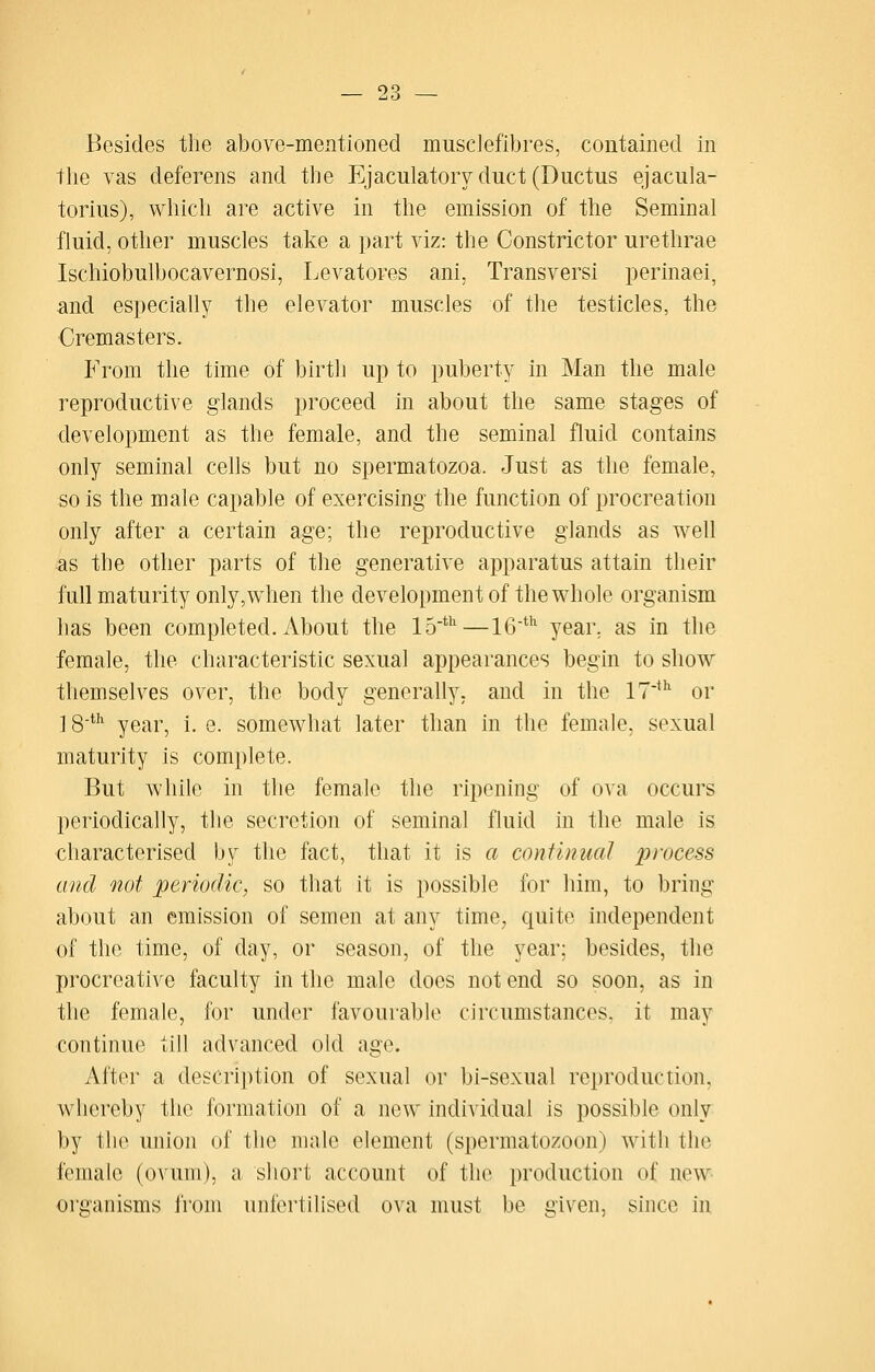 Besides the above-mentioned musclefibres, contained in the vas deferens and the Ejaculatorv duct (Ductus ejacula- torius), which are active in the emission of the Seminal fluid, other muscles take a part viz: the Constrictor urethrae Ischiobulbocavernosi, Levatores ani, Transversi perinaei, and especially the elevator muscles of the testicles, the Cremasters. P'rom the time of birth up to puberty in Man the male reproductive glands proceed in about the same stages of development as the female, and the seminal fluid contains only seminal cells but no spermatozoa. Just as the female, so is the male capable of exercising the function of procreation only after a certain age; the reproductive glands as well as the other parts of the generative apparatus attain their full maturity only,when the development of the whole organism has been completed. About the 15'*^—16^'' year, as in the female, the characteristic sexual appearances begin to show themselves over, the body generally, and in the 17*^ or ] 8' year, i. e. somewhat later than in the female, sexual maturity is complete. But while in the female the ripening of ova occurs periodically, the secretion of seminal fluid in the male is characterised by the fact, that it is a continual process and not periodic, so tliat it is possible for him, to bring about an emission of semen at any time, quite independent of the time, of day, or season, of the year; besides, the procreative faculty in the male does not end so soon, as in the female, for under favourable circumstances, it may continue till advanced old age. After a description of sexual or bi-sexual reproduction, whereby the formation of a new individual is possible only by the union of the male element (spermatozoon) with the female (ovum), a short account of the production of new- organisms from unfertilised ova must be given, since in