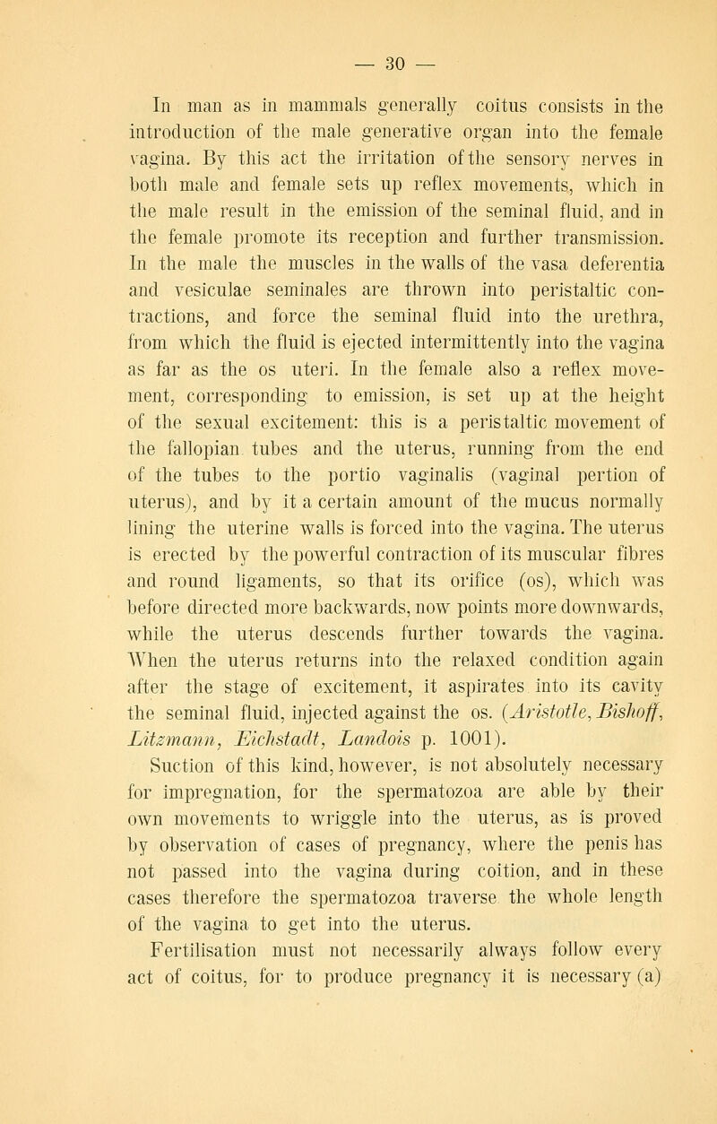 In man as in mammals generally coitus consists in the introduction of the male generative organ into the female vagina. By this act the irritation of the sensory nerves in both male and female sets up reflex movements, which in the male result in the emission of the seminal fluid, and in the female promote its reception and further transmission. In the male the muscles in the walls of the vasa deferentia and vesiculae seminales are thrown into peristaltic con- tractions, and force the seminal fluid into the urethra, from which the fluid is ejected intermittently into the vagina as far as the os uteri. In the female also a reflex move- ment, corresponding to emission, is set up at the height of the sexual excitement: this is a peristaltic movement of the fallopian tubes and the uterus, running from the end of the tubes to the portio vaginalis (vaginal pertion of uterus), and by it a certain amount of the mucus normally lining the uterine walls is forced into the vagina. The uterus is erected by the powerful contraction of its muscular fibres and round ligaments, so that its orifice (os), which was before directed more backwards, now points more downwards, while the uterus descends further towards the vagina. When the uterus returns into the relaxed condition again after the stage of excitement, it aspirates into its cavity the seminal fluid, injected against the os. (Aristotle, Bishoff, Litzmann, JElchstadt, Landois p. 1001). Suction of this kind, however, is not absolutely necessary for impregnation, for the spermatozoa are able by their own moveinents to wriggle into the uterus, as is proved by observation of cases of pregnancy, where the penis has not passed into the vagina during coition, and in these cases therefore the spermatozoa traverse the whole length of the vagina to get into the uterus. Fertilisation must not necessarily always follow every act of coitus, for to produce pregnancy it is necessary (a)