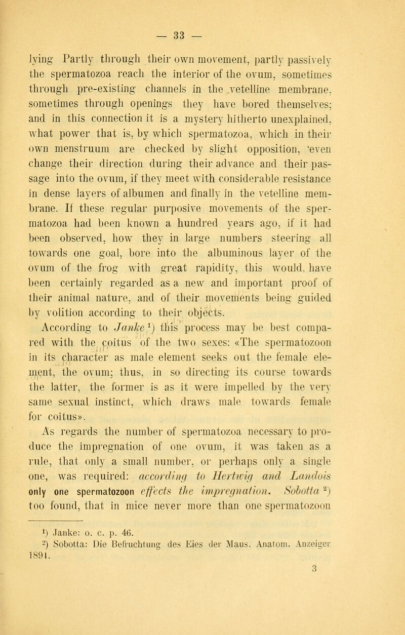 lying Partly through their own movement, partly passively the spermatozoa reach the interior of the ovum, sometimes through pre-existing channels in the vetelline membrane, sometimes through openings they have bored themselves; and in this connection it is a mystery hitherto unexplained, what power that is, by which spermatozoa, which in their own menstruum are checked by slight opposition, 'even change their direction during their advance and their pas- sage into the ovum, if they meet with considerable resistance in dense layers of albumen and finally in the vetelline mem- brane. If these regular purposive movements of the sper- matozoa had been known a hundred years ago, if it had been observed, how they in large numbers steering all towards one goal, bore into the albuminous layer of the ovum of the frog with great rapidity, this would, have been certainly regarded as a new and important proof of their animal nature, and of their movements being guided by volition according to their objects. According to Janke ^) this process may be best compa- red with the poitus of the two sexes: «The spermatozoon in its character as male element seeks out the female ele- ment, the ovum; thus, in so directing its course towards the latter, the former is as it were impelled by the very same sexual instinct, which draws male towards female for coitus». As regards tlie number of spermatozoa necessary to pro- duce the impregnation of one ovum, it was taken as a rule, that only a small number, or perhaps only a single one, was required: according to Hertivig and La.ndois only one spermatozoon effects tlie impregnation. Sohotta ^) too found, that in mice never more than one spermatozoon 1) Janke: o. c. p. 46. 2) Sobotta: Die Bel'nichtiing des Eies tier Maus. Anatom. Auzeiger 1891. 3