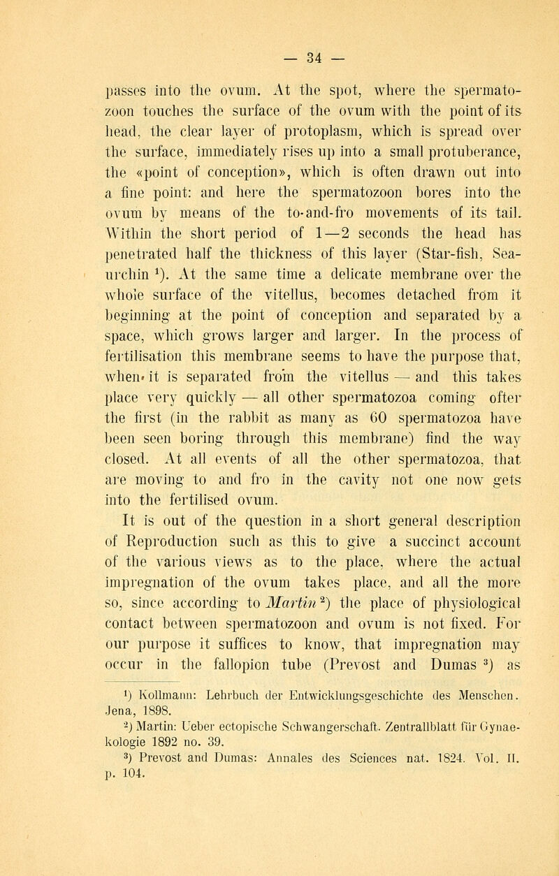 passes into the ovum. At the spot, where the spermato- zoon touches the surface of the ovum with the point of its head, the clear layer of protoplasm, which is spread over the surface, immediately rises up into a small protuberance, the «point of conception)), which is often drawn out into a fine point: and here the spermatozoon bores into the ovum by means of the to-and-fro movements of its taiL Within the short period of 1—2 seconds the head has penetrated half the thickness of this layer (Star-fish, Sea- urchin ^). At the same time a delicate membrane over the whole surface of the vitellus, becomes detached from it beginning at the point of conception and separated by a space, which grows larger and larger. In the process of fertilisation this membrane seems to have the purpose that, when» it is separated from the vitellus — and this takes place very quickly — all other spermatozoa coming ofter the first (in the rabbit as many as 60 spermatozoa have been seen boring through this membrane) find the way closed. At all events of all the other spermatozoa, that are moving to and fro in the cavity not one now gets into the fertilised ovum. It is out of the question in a short general description of Reproduction such as this to give a succinct account of the various views as to the place, where the actual impregnation of the ovum takes place, and all the more so, since according to Martin ^) the place of physiological contact between spermatozoon and ovum is not fixed. For our purpose it suffices to know, that impregnation may occur in the fallopion tube (Prevost and Dumas ^) as 1) KoUmann: Lehrbuch tier Entwickliingsgeschichte des Menschen. Jena, 1898. 2) Martin: Ueber ectopische Schwangerschaft. Zentrallblatt fur Gynae- kologie 1892 no. 39. 3) Prevost and Dumas: Annales des Sciences nat. 1824. Vol. 11. p. 104.