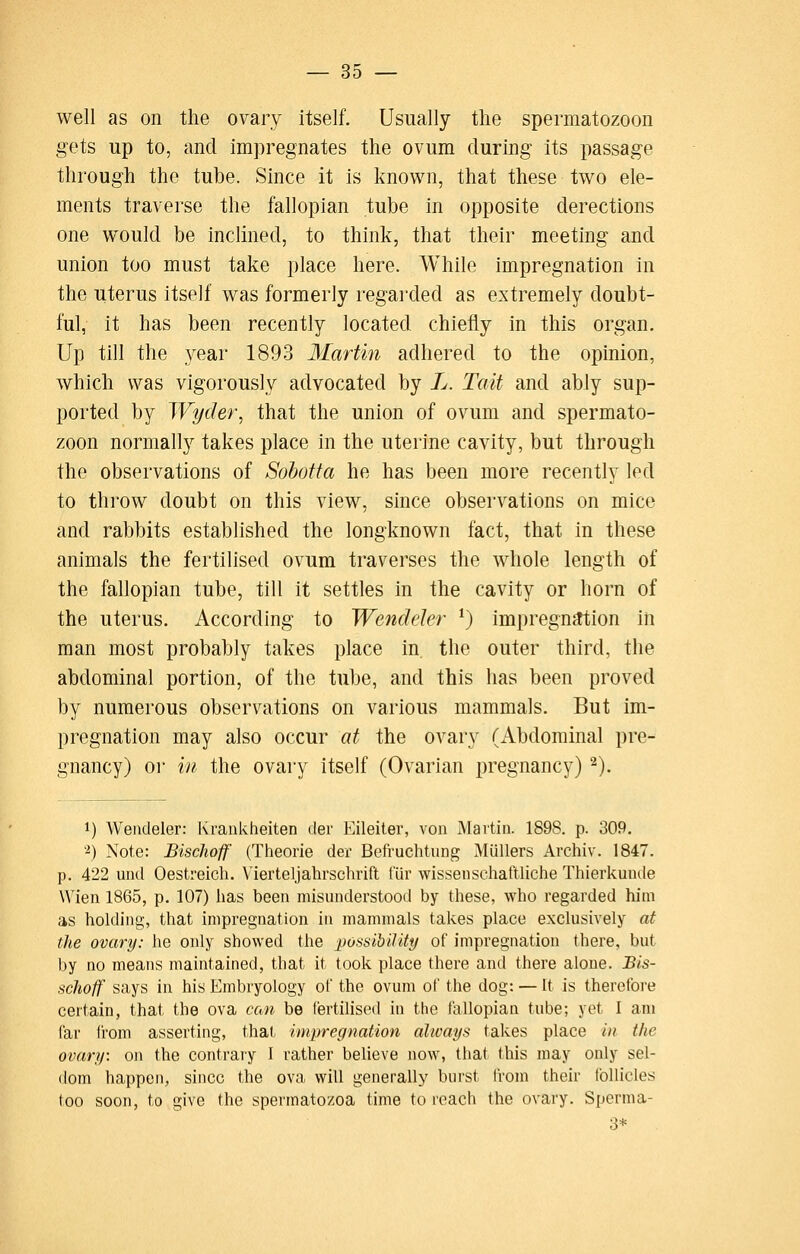 well as on the ovary itself. Usually the spermatozoon gets up to, and impregnates the ovum during its passage through the tube. Since it is known, that these two ele- ments traverse the fallopian tube in opposite derections one would be inclined, to think, that their meeting and union too must take place here. While impregnation in the uterus itself was formerly regai'ded as extremely doubt- ful, it has been recently located chiefly in this organ. Up till the year 1893 Martin adhered to the opinion, which was vigorously advocated by L. Tait and ably sup- ported by Wyder, that the union of ovum and spermato- zoon normally takes place in the uterine cavity, but through the observations of Sohotta he has been more recently led to throw doubt on this view, since observations on mice and rabbits established the longknown fact, that in these animals the fertilised ovum traverses the whole length of the fallopian tube, till it settles in the cavity or horn of the uterus. According to Wendeler ^ impregn^ion in man most probably takes place in. the outer third, the abdominal portion, of the tube, and this has been proved by numerous observations on various mammals. But im- pregnation may also occur at the ovary (Abdominal pre- gnancy) or in the ovary itself (Ovarian pregnancy) ^). 1) Wendeler: Krankheiten der Eileiter, von Martin. 1898. p. 309. '^) Note: Bisclioff (Theorie der Befruchtung Mullers Archiv. 1847. p. 422 und Oestreich. V'ierteljahrschrift fur wissenschaftliche Thierkunde Wien 1865, p. 107) has been misunderstood by these, who regarded him as holding, that impregnation in mammals takes place exclusively at the ovary: he only showed the possibility of impregnation there, but by no means maintained, that it took place there and there alone. Bis- schoff says in his Embryology of the ovum of the dog: — It is theretbre certain, that the ova can be fertilised in the fallopian tube; yet I am far ii'om asserting, that impregnation always takes place in the ovary: on the contraiy I rather believe now, that this may only sel- dom happen, since the ova will generally burst from their follicles too soon, to give the spermatozoa time to reach the ovary. Sperma- 3*