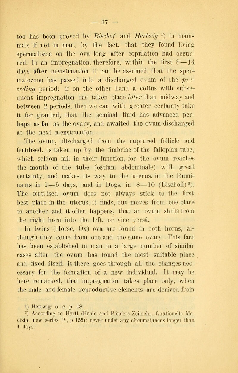 too has been proved by Bischof and Hertivig ^) in mam- mals if not in man, by the fact, that they found hvlng spermatozoa on the ova long after copulation had occur- red. In an impregnation, therefore, within the first 8—14 days after menstruation it can be assumed, that the sper- matozoon has passed into a discharged ovum of the ])^'''- cecling period: if on the other hand a coitus with subse- quent impregnation has taken place later than midway and l)etween 2 periods, then we can with greater certainty take it for granted, that the seminal fluid has advanced per- haps as far as the ovary, and awaited the ovum discharged at the next menstruation. The ovum, discharged from the ruptured follicle and fertilised, is taken up by the fimbriae of the fallopian tube, which seldom fail in their function, for the ovum reaches the mouth of the tube (ostium abdominale) with great certainty, and makes its way to the uterus, in the Rumi- nants in 1—5 days, and in Dogs, in 8—10 (Bischoff) ^). The fertilised ovum does not always stick to the first best place in the uterus, it finds, but moves from one place to another and it often happens, that an ovum shifts from the right horn into the left, or vice versa. In twins (Horse, Ox) ova are found in both horns, al- though they come from one and the same ovary. This fact has been established in man in a large number of similar cases after the ovum has found the most suitable place and fixed itself, it there goes through all the changes nec- essary for the formation of a new individual. It may be here remarked, that impregnation takes place only, when the male and female reproductive elements are derived from 1) Hertwig: o. c p. 18. 2) According to Hyvtl (Henle an I Pfculers Zeitschr. f. ratioiielle Me- (li/iii, new series ]A, p, 155): never under any circumstances longer than 4 days.