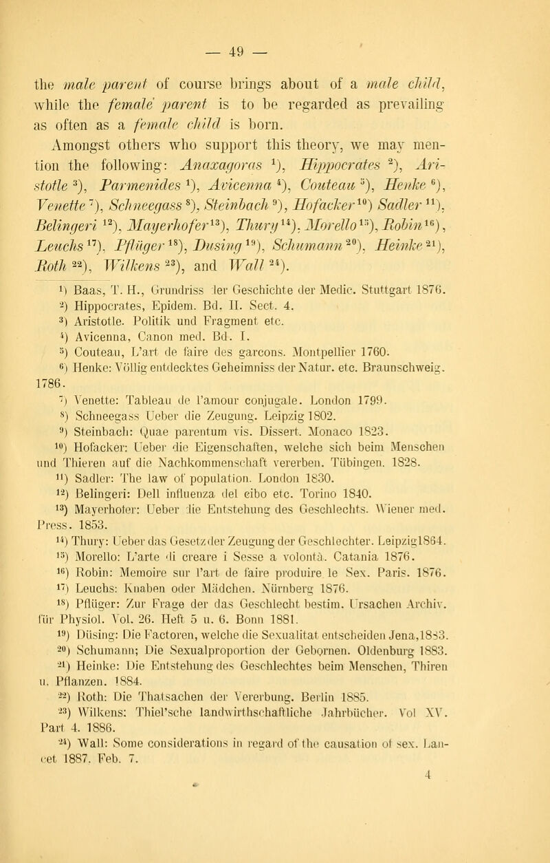 the male parent of course brings about of a male cJiild, while the female parent is to be regarded as prevailing as often as a female eiuld is born. Amongst others who support this theory, we may men- tion the following: Anaxagoras ^), Hippocrates ^), Ari- stotle ^), Parmenides *), Avicenna *), Couteau ^), Heuke ^), Venette), Sclineegass ^), Steinbach ^), UofaeJcer^^) Sadler ^^), Belingeri ^^), MagerJwfer^^), Thury^^).Morello^''^),BoUn^^), Leuclis^'^), Ffliiger^^)\ Busing^^), ScJmmann^^), MeinJce'^^), Both^^)/jVilkens^'), and WaW'). 1) Baas, T. H., Grundriss ler Geschichte der Medic. Stuttgart 1876. '^) Hippocrates, Epidem. Bd. II. Sect. 4. 3) Aristotle. Politik und Fragment etc. ^) Avicenna, Canon med. Bd. I. 5) Couteau, L'art de faire des garcons. Montpellier 1760. 6) Henke: Vollig entdecktes Geheimniss derNatur. etc. Braunschweig. 1786. ■) Venette: Tableau de I'amour conjugale. London 1799. **) Schneegass Ueber die Zeuguug. Leipzig 1802. 9) Steinbach: Quae parentum vis. Dissert. Monaco 1823. 10) Hofacker: Ueber die Eigenschaften, welche sich beini Meiischen und Thiereu auf die Nachkommenschaft vererbeu. Tiibingen. 1828. 1') Sadler: The law of population. London 1830. 1'^) Belingeri: Dell influenza del cibo etc. Torino 1840. 13) Mayerhoter: Ueber die Entstehung des Geschlechts. A\'ienei- nied. Press. 1853. 1^) Thury: Ueber das Gesetzder Zeugung der Geschlechter. LeipziglS64. 15) Morello: L'arte di creare i Sesse a volonta. Catania 1876. 16) Robin: Memoire sur l'art de faire produire. le Sex. Paris. 1876. 1'') Leuchs: Knaben oder Madcheji. Niirnberg 1876. 18) Pfliiger: Zur Frage der das Geschlecht bestim. Ursachen Archiv. i'iir Physiol. Vol. 26. Heft 5 u. 6. Bonn 1881. 19) Diising: Die Factoren, welche die Sexualltat entscheiden Jena,l8S3. 20) Schumann; Die Sexualproportion der Gebornen. Oldenbui'g 1883. -1) Heinke: Die Entstehung des Geschlechtes beim Menschen, Thiren u. Pflanzen. 1884. -2) Both: Die Thatsachen der Vererbung. Berlin 1885. -3) Wilkens: Thiel'sche landwirthschaftliche -Tahrbiicher. Vol XV. Part 4. 1886. 24) Wall: Some considerations in re2;aid of the causation ot sex. I^au- cet 1887. Feb. 7. 4