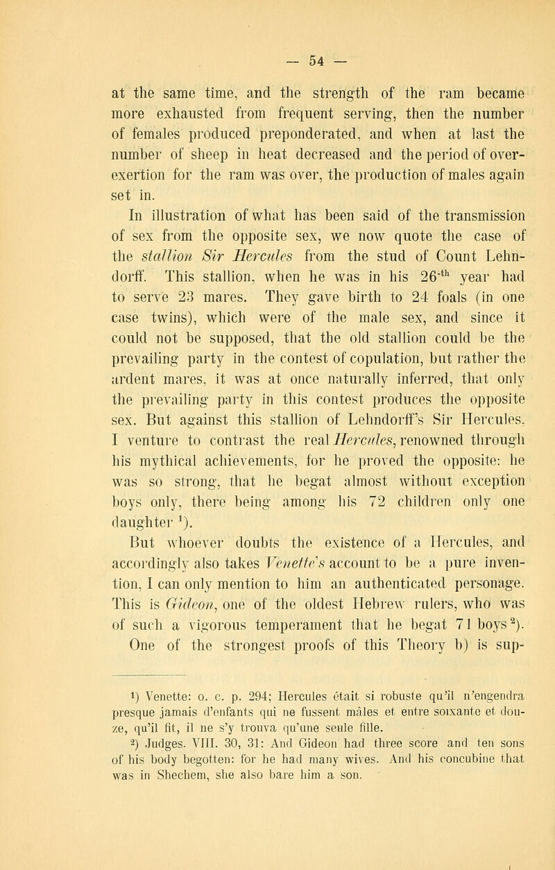 at the same time, and the strength of the ram became more exhausted from frequent serving, then the number of females produced preponderated, and when at last the number of sheep in heat decreased and the period of over- exertion for the ram was over, the production of males again set in. In illustration of what has been said of the transmission of sex from the opposite sex, we now quote the case of the stallion Sir Hercules from the stud of Count Lehn- dorff. This stallion, when he was in his 26*'' year had to serve 23 mares. They gave birth to 24 foals (in one case twins), which were of the male sex, and since it could not be supposed, that the old stallion could be the prevailing party in the contest of copulation, but rather the ardent mares, it was at once naturally inferred, that only the prevailing party in this contest produces the opposite sex. But against this stallion of Lehndorff's Sir Hercules, I venture to contrast the real i?erc?r/es, renowned through his mythical achievements, for he proved the opposite: he was so strong, that he begat almost without exception boys only, there being among his 72 children only one daughter ^). But whoever doubts the existence of a Hercules, and accordingly also takes Vemetfes account to be a pure inven- tion, I can only mention to him an authenticated personage. This is Gideon^ one of the oldest Hebrew rulers, who was of such a vigorous temperament that he begat 71 boys^). One of the strongest proofs of this Theory b) is sup- 1) Venette: o. c. p. 294; Hercules etait si robuste qu'il n'engendra presque jamais d'enfants qui ne fussent males et entre soixante et dou- ze, qu'il fit, 11 ne s'y trouva qu'une seule fille. 2) Judges. VIII. 30, 31: And Gideon had three score and ten sons of his body begotten: for he had many wives. And his concubine that was in Shechem, she also bare him a son.