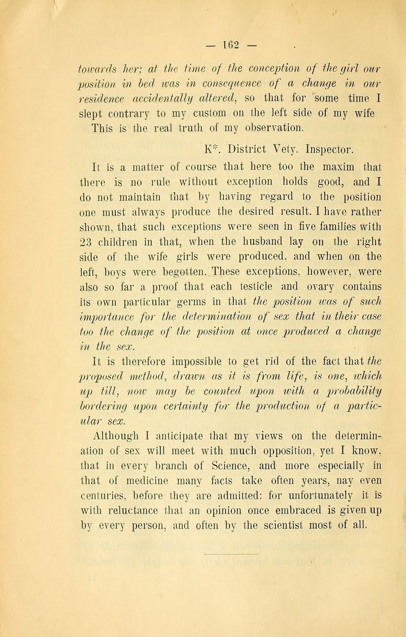 towards her; at the time of the conception of the girl our position in bed was in consequence of a change in our residence accidentally altered^ so that for some time I slept contrary to my custom on the left side of my wife This is the real truth of my observation. K\ District Vety. Inspector. It is a matter of course that here too the maxim that there is no rule without exception holds good, and I do not maintain that by having regard to the position one must always produce the desired result. I have rather shown, that such exceptions were seen in five families with 23 children in that, when the husband lay on the right side of the wife girls were produced, and when on the left, boys were begotten. These exceptions, however, were also so far a proof that each testicle and ovary contains its own particular germs in that tlie position ivas of sttch importance for the determination of sex that in their case too the change of the position at once produced a change in the sex. It is therefore impossible to get rid of the fact that the proposed method, drawn as it is from life, is one, which up till, noiv may he counted upon with a probability bordering upon certainty for the production of a partic- ular sex. Although I anticipate that my views on the determin-. ation of sex will meet with much opposition, yet I know, that in every branch of Science, and more especially in that of medicine many facts take often years, nay even centuries, before they are admitted: for unfortunately it is with reluctance that an opinion once embraced is given up by every person, and often by the scientist most of all.