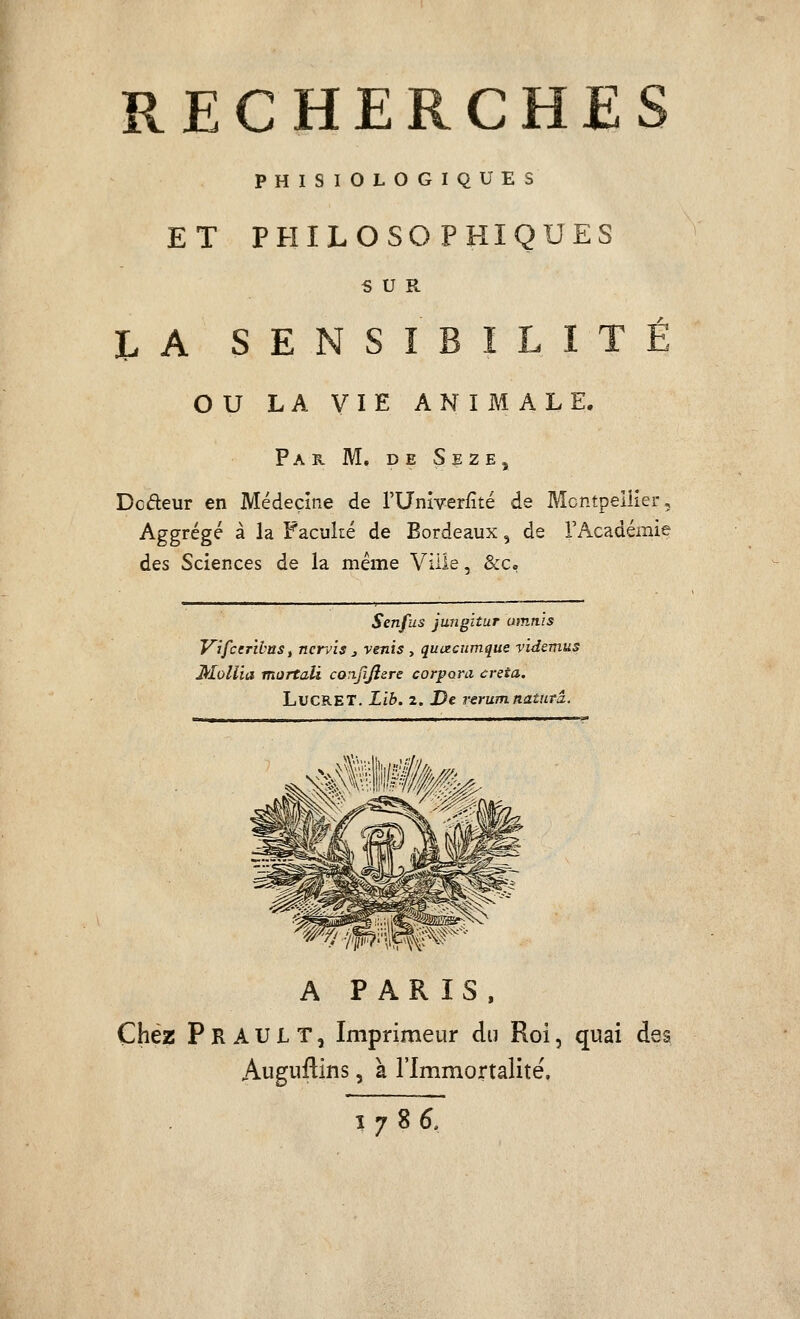 PHISIOLOGIQUES ET PHILOSOPHIQUES SUR h A SENSIBILITÉ ou LA VIE ANIMALE. Par m. de Seze, Dcdeur en Médecine de l'Univeriité de Mcntpellier, Aggrégé à la Faculté de Bordeaux, de l'Académie des Sciences de la même Ville, &Co Senfus jungitur omn'is Vifccrïhtts t nervis j venis , qucecumque vidsmus Mollia mortali coixjljîsre corpora creta. hvCRET. Lib. 2. De rerumnatnrâ. A PARIS, Chez F R A U L T 5 Imprimeur du Roi, quai des Auguflins, à l'Immortalité. 1786,