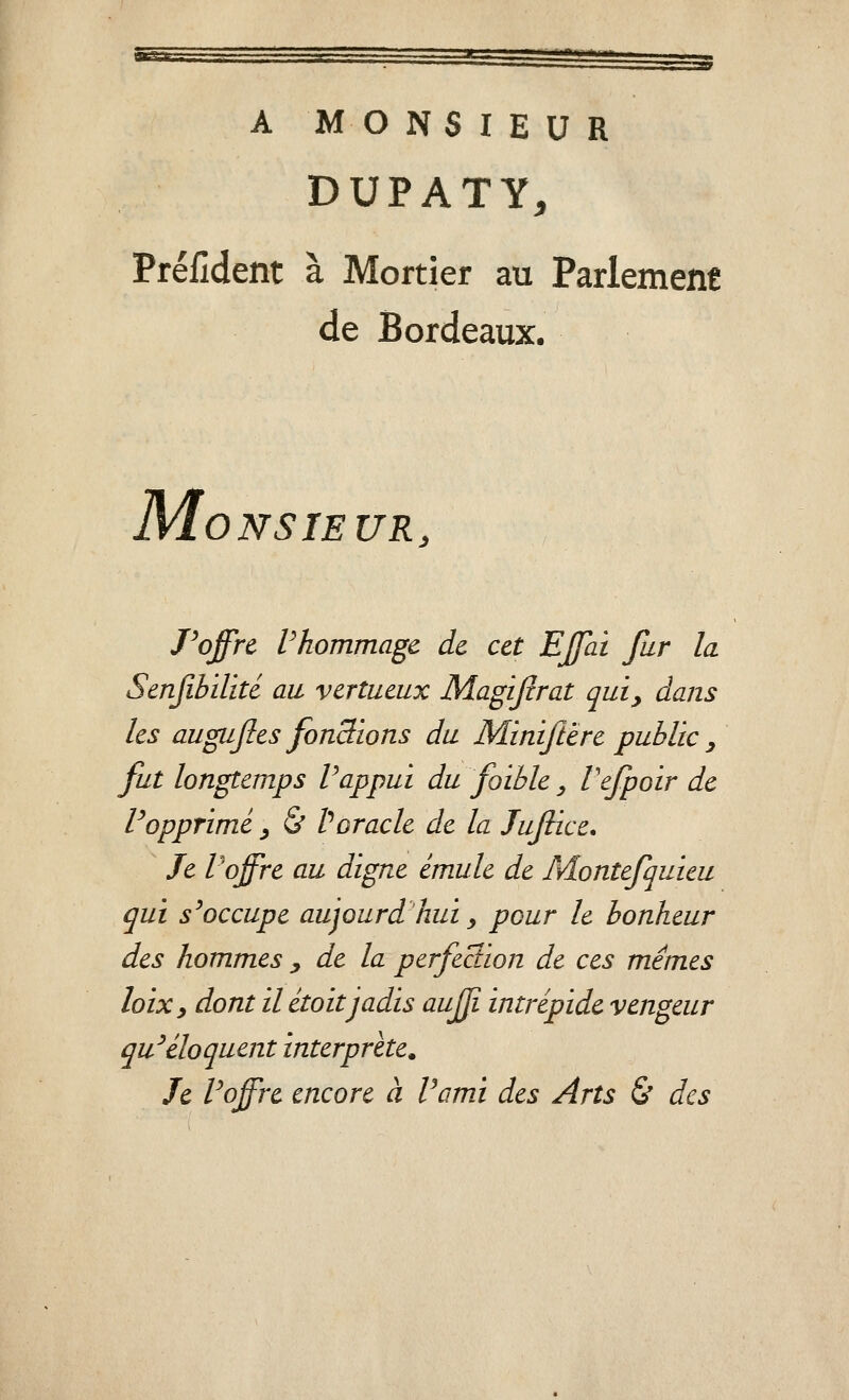 sksk: A MONSIEUR DUPATY, Préiîdent à Mortier au Parlement de Bordeaux. M ONSIEUR, Poffrc Vhommagc de cet EJfai fur la Scnfibilité au vertueux Magijîrat qui, dans les augujles fonctions du Miniftëre public y fut longtemps Vappui du foible ^ Vefpoir de Popprimé ^ & Poracle de la Jufiice, Je P offre au digne émule de Montefquieu qui s^occupe aujourd hui _, pour le bonheur des hommes y de la perfection de ces mêmes loixy dont il itoitjadis aujji intrépide vengeur qu^éloquent interprète. Je Foffre encore à Vami des Arts & des