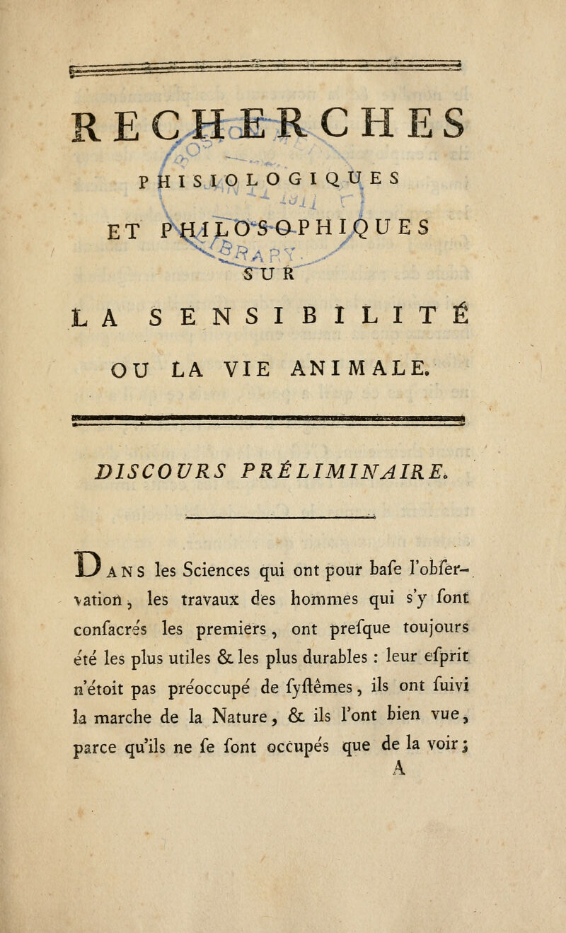 ET PWÏ^^^^S^^PHy^UES SUR LA SENSIBILITÉ OU LA VIE ANIMALE. DISCOURS PRÉLIMINAIRE. xJ ANS les Sciences qui ont pour bafe robfér- \ation ^ les travaux des hommes qui s'y font confacres les premiers, ont prefque toujours été les plus utiles & les plus durables : leur efprit n'étoit pas préoccupe de fyftêmes, ils ont fuivi la marche de la Nature, & ils Font bien vue, parce qu'ils ne fe font occupés que de la voir j A