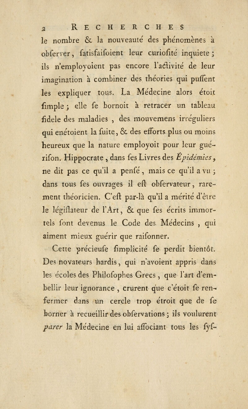 le nombre & la nouveauté des phénomènes a obferver, fatisfaifoient leur curiofitë inquiète ; ils n'employoient pas encore l'adivitë de leur imagination à combiner des théories qui puiïent les expliquer tous. La Médecine alors étoit fimple ; elle fe bornoit à retracer un tableau fidèle des maladies , des mouvemens irre'guliers qui enëtoient la fuite, & des efforts plus ou moins heureux que la nature employoit pour leur gué- rifon. Hippocrate , dans fes Livres des Epidémies ^ ne dit pas ce qu'il a penfé, mais ce qu'il a vu j dans tous fes ouvrages il eft obfervateur, rare- ment théoricien. C'efl: par-là qu'il a mérité d'être le légiflateur de l'Art, & que fes écrits immor- tels font devenus le Code des Médecins , qui aiment mieux guérir que raifonner. Cette précieufe {implicite fe perdit bientôt» Des novateurs hardis, qui n'avoient appris dans les écoles des Philofophes Grecs, que l'art d'em- bellir leur ignorance , crurent que c'étoit fe ren-« fermer dans un cercle trop étroit que de fe borner a recueillir des obfervations ; ils voulurent parer la Médecine en lui affociant tons les fyf-