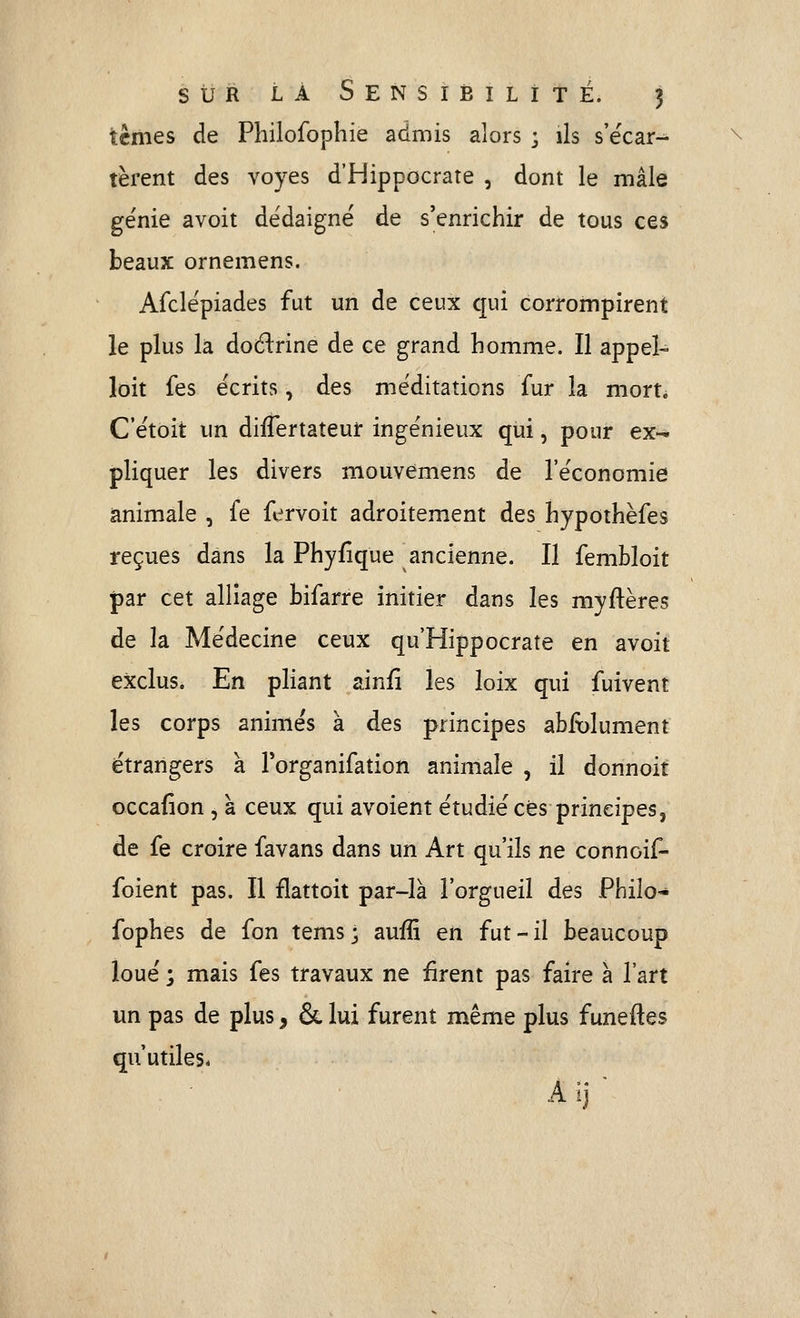ternes de Philofophie admis alors ; ils s'écar- tèrent des voyes d'Hippocrate , dont le mâle génie avoit dédaigné de s'enrichir de tous ces beaux ornemens. Afclépiades fut un de ceux cpi corrompirent le plus la doélrine de ce grand homme. Il appel- loit fes écrits, des méditations fur la mort. C'étoit un diflertateuf ingénieux qui, pour ex- pliquer les divers mouvemens de l'économie animale , fe fervoit adroitement des hypothèfes reçues dans la Phyfîque ancienne. Il fembloit par cet alliage bifarre initier dans les myftères de la Médecine ceux qu'Hippocrate en avoit exclus. En pliant ainfi les loix qui fuivent les corps animés à des principes absolument étrangers à Torganifation animale , il donnoit occafion , à ceux qui avoient étudié ces principes, de fe croire favans dans un Art qu'ils ne connoif- foient pas. Il flattoit par-là l'orgueil des Philo- fophes de fon tems ; auffi en fut - il beaucoup loué ; mais fes travaux ne firent pas faire à l'art un pas de plus, & lui furent même plus funeftes qu'utiles. Aij-