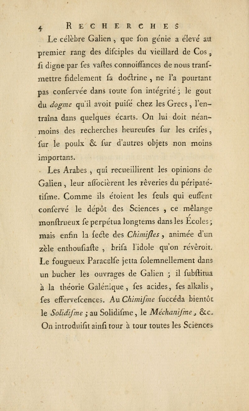 Le célèbre Galien ^ que fon génie a élevé ait premier rang des difciples du vieillard de Cos ^ fi digne par fes vades connoifTances de nous tranf- mettre fidèlement fa dodrine , ne l'a pourtant pas confervée dans toute fon intégrité ; le goût du dogme qu il avoit puifé chez les Grecs, l'en- traîna dans quelques écarts. On lui doit néan-- moins des recherches heureufes fur les crifes, fur le poulx & fur d'autres objets non moins importans. • Les Arabes ^ qui recueillirent lés opinions de Galien , leur aflbcièrent les rêveries du péripaté- tifme. Comme ils étoient les feuls qui eufTent confervé le dépôt des Sciences , ce mélange monflrueux fe perpétua longtems dans les Ecoles; mais enfin la feéle des Chimijîes, animée d'un zèle enthoufiafle , brifa l'idole qu'on révêroit. Le fougueux Paracsîfe jetta folemnellement dans un bûcher les ouvrages de Galien ; il fubftitua à la théorie Galénique , fes acides, fes alkalis > fes efFervefcences. Au Chimifme fuccéda bientôt le Solidifme ; au Sohdifme, le Méchamfme ^ &c. On introduifit ainfi tour à tour toutes les Sciences