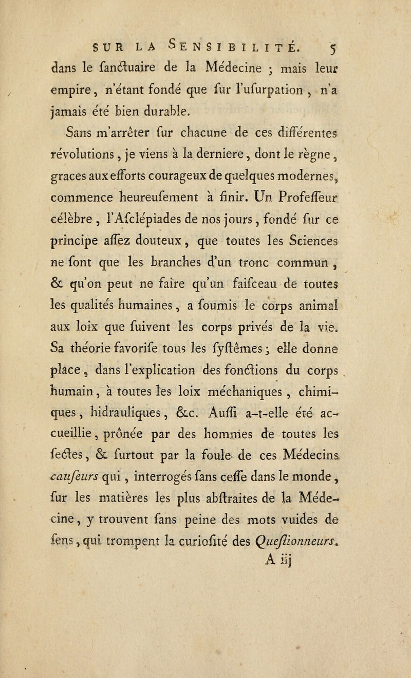 dans le fanduaire de la Médecine ; mais leur empire, n'étant fondé que fur l'ufurpation 5 n'a jamais été bien durable. Sans m'arrêter fur chacune de ces différentes révolutions, je viens à la dernière, dont le règne, grâces aux efforts courageux de quelques modernes^ commence heureufement à finir. Un ProfefTeur célèbre , l'Afclépiades de nos jours, fondé fur ce principe afTez douteux, que toutes les Sciences ne font que les branches d'un tronc commun , & qu'on peut ne faire qu'un faifceau de toutes les qualités humaines, a foumis le corps animal aux loix que fuivent les corps privés de la vie. Sa théorie favorife tous les fyftêmes ; elle donne place 3 dans l'explication des fondions du corps . humain, à toutes les loix méchaniques, chimi- ques , hidrauliques, &c. Aufîi a-t-elle été ac- cueillie , prônée par des hommes de toutes les feéles, & furtout par la foule- de ces Médecine caufeurs qui, interrogés fans ceife dans le monde, fur les matières les plus abftraites de la Méde- cine , y trouvent fans peine des mots vuides de fens,qui trompent la curiofité des Quefiionneurs^ A iij