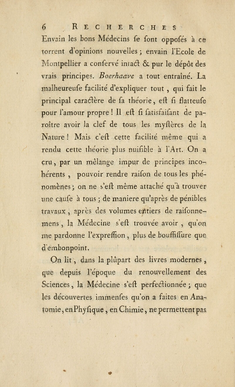 Envain les bons Médecins fe font oppofës à ce torrent d'opinions nouvelles ; envain l'Ecole de Montpellier a conferve' inraél: & pur le dépôt des vrais principes. Boerkaave a tout entraîné. La nialheureufe facilité d'expliquer tout , qui fait le principal cara61:ère de fa théorie, eil: iî fjatteufe pour famour propre ! Il efl; fi fatisfaifant de pa- roître avoir la clef de tous les myllères de la Nature 1 Mais c'eft cette facilité même qui a rendu cette théorie plus nuifibîe à l'Art. On a cru, par un mélange impur de principes inco- hérents , pouvoir rendre raifon de tous les phé- nomènes ; on ne s'eft même attaché qu'à trouver une caufe a tous ; de manière qu'après de pénibles travaux , après des volumes ejitiers de raifonne-^ jnens, la Médecine s'eil trouvée avoir , qu'oii pie pardonne l'expreffion, plus de bouffilfure que dembonpoint, On lit, dans la plupart des livres modernes ^ que depuis Tépoque du renouvellement des Sciences, la Médecine s'eft perfedionnée ; que les découvertes immenfes qu'on a faites en Ana-. tomie 5 enPhyfique,, en Chimie, tie permettent pas
