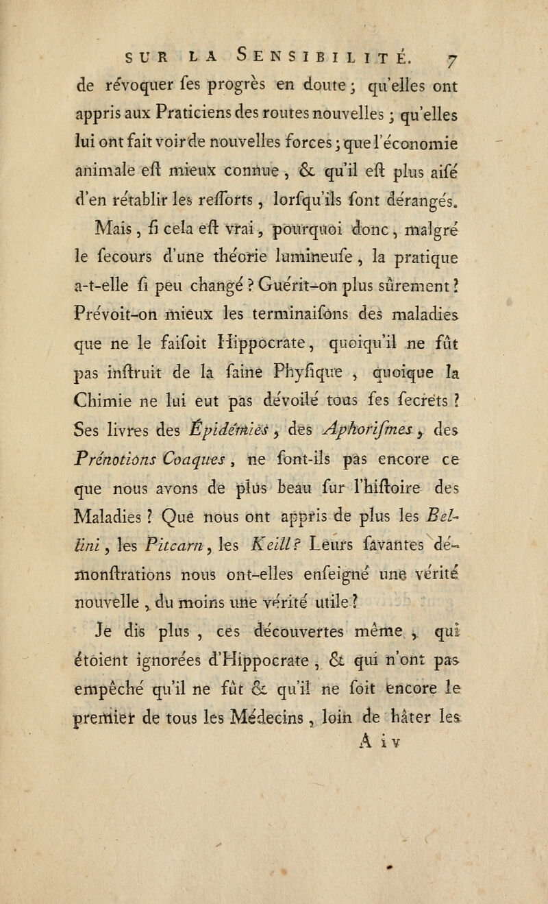 de révoquer fes progrès en doute ; qu'elles ont appris aux Praticiens des routes nouvelles ; qu'elles lui ont fait voir de nouvelles forces ; que rëconomie animale efl mi^ux connue, & qu'il eft plus aifé d'en rétablir les reports, lorsqu'ils font déranges. Mais 5 il cela efl: vrai, pourquoi donc, malgré le fecours d'une théorie lumineufe, la pratique a-t-elle û peu changé ? Guérit-on plus sûrement l Prévoit-on mieux les terminaifons des maladies que ne le faifoit Hippocrate, quoiqu'il ne fût pas inftruit de la faine Phyfique , quoique la Chimie ne lui eut pas dévoilé tous fes fecréts l Ses livres des Êpïdéniiès y des Apkorifmes. y des Prénotiôns Coaquts, ne font-ils pas encore ce que nous avons de pkis beau fur l'hifloire des Maladies ? Que nous ont appris de plus les Bel- Uni ^ les Pitcarriy les Keïllf Leurs fâvantes dé- monftrations nous ont-elles enfeigné une» vérité nouvelle ^ du moins une vérité utile ? Je dis plus , ces découvertes même, y qui étoient ignorées d'Hippocrate , & qui n'ont pa-s empêché qu'il ne fût & qu'il ne foit encore le prertliêlr de tous les Médecins, loin de hâter le^ A iv