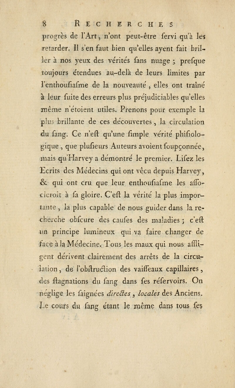 progrès de l'Art, n'ont peut-être fervi qu'à les retarder. Il s'en faut bien qu elles ayent fait bril- ler à nos yeux des vérités fans nuage ; prefque toujours étendues au-delà de leurs limites par l'enthouflafme de la nouveauté', elles ont traîné à leur fuite des erreurs plus préjudiciables qu'elles même n'étoient utiles. Prenons pour exemple la plus brillante de ces découvertes, la circulation du fang. Ce n'eft qu'une fimple vérité pliifiolo- gique , que plufîeurs Auteurs avoientfoupçonnée, mais qu'Harvey a démontré le premier. Lifez les Ecrits des Médecins qui ont vécu depuis Harvey, & qui ont cru que leur entliouiiafme les aiTo- cieroit à fa gloire. C'eft la vérité la plus impor-* tante , la plus capable de nous guider dans la re- cherche obfcure des caufes des maladies ; c'efî: un principe lumineux qui va faire changer de face à la Médecine. Tous les maux qui nous afFii- gent dérivent clairement des arrêts de la circu- lation , de l'obilrudion des vaiiTeaux capillaires 5 des ftagnations dii fang dans fes réfervoirs. On néglige les faignées direâes y locales des Anciens. JLe cours du fapg étant le iiiême dans tous fes