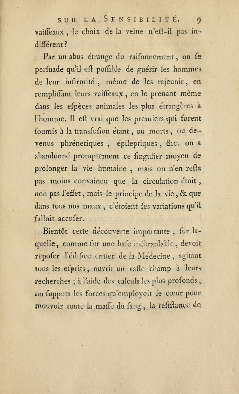 vaifTeaiix , le choix de la veine n'eil-il pas in- diffèrent ? Par un abus e'trange du raifonnement, on fe perfuade qu'il e{{ pofîible de guérir les hommes de leur infirmité , même de les rajeunir, en rempliffant leurs vaifTeau^x, en le prenant même dans les efpèces animales les plus étrangères a l'homme. Il efl vrai que les premiers qui furent founiis a la transfufion étant, ou morts, ou de- venus phrénetiques , epilepîiques, &c. on a abandonné promptement ce fîngulier moyen de prolonger la vie humaine , mais on n'en refta pas moins convaincu que la circulation étoit, non pas l'effet, mais le principe de la vie , & que dans tous nos maux, c'étoient fes variations qu'il falioit accufer. Bientôt cette découverte importante , fur la- quelle, comme fur une bafe inébranlable, devoit repofer l'édifice entier de la rvlédecine, agitant tous les efprits, ouvrit un vafte champ à leurs recherches ; à Taide des calculs les plus profonds y on fupputa les forces qu'employoit le cœur pour mouvoir toute la maffe dufangj la réfiilançe de