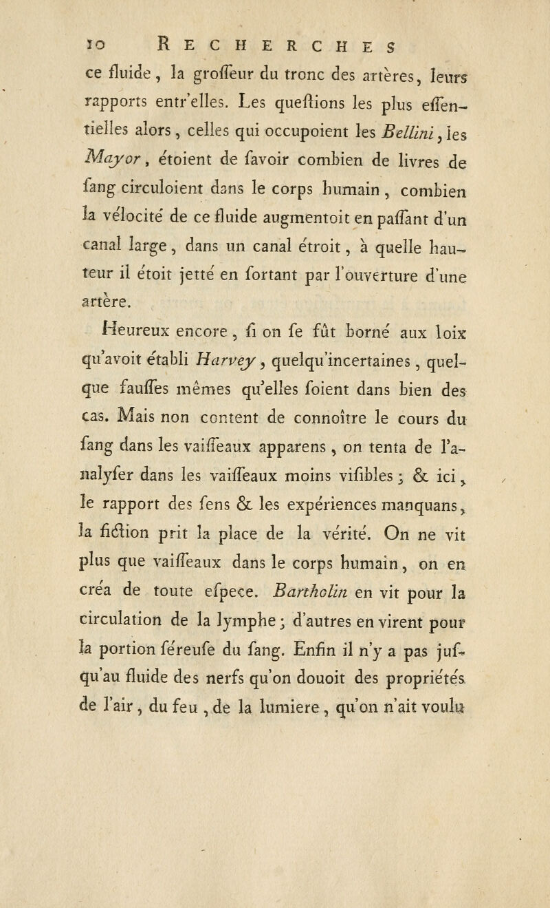 ce fluide , la grofleur du tronc des artères, leurs rapports entr'elles. Les queftions les plus eflen- tieîles alors, celles qui occupoient les Bellmi/ies May or, ëtoient de favoir combien de livres de fang circuloient dans le corps humain , combien la vélocité' de ce fluide augmentoit en paiTant d'un canal large, dans un canal étroit, à quelle hau- teur il étoit jette en fortant par l'ouverture d'une artère. Heureux encore , û on fe fût borné aux loix qu'avoit établi Harvey, queîqu'incertaines, quel- que fauffes mêmes qu'elles foient dans bien des cas. Mais non content de connoître le cours du fang dans les vaiffeaux apparens, on tenta de Ta- naîyfer dans les vaifTeaux moins vifibles ; & ici ,^ le rapport des iens & les expériences manquans^ la fidion prit la place de la vérité. Gn ne vit plus que vaifTeaux dans le corps humain, on en créa de toute efpece. Banholln en vit pour la circulation de la lymphe ; d'autres en virent pour la portion féreufe du fang. Enfin il n'y a pas juf- qu'au fluide des nerfs qu'on douoit des propriétés. de l'air, du feu , de la lumière, qu'on n'ait voult*