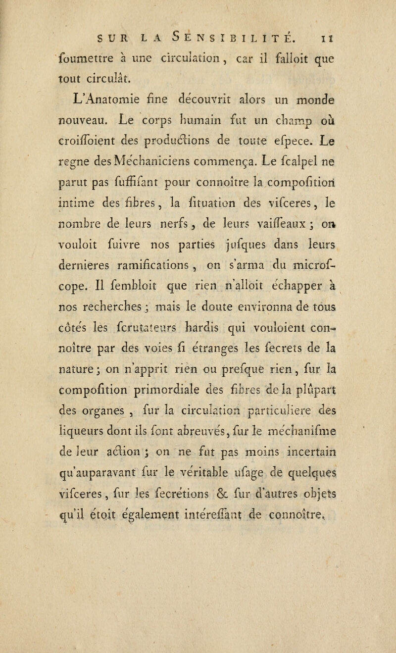 foumettre à une chxulaîion, car il falloit que tout circulât. L'Anatomie £ne découvrit alors un monde nouveau. Le corps liumain fut un cLamp ou. croifToient des produéiions de toute efpece. Le règne des Me'chaniciens commença. Le fcalpel ne parut pas fuififant pour connoître la compofitiori intime des iîbres, la iituation des vifceres, le riambre de leurs nerfs, de leurs vaifTeaux ; on vouloit fuivre nos parties jufques dans leurs dernières ramifications , on s'arma du microf- cope. Il fembloit que rien n'alloit échapper k nos recherches ; mais le doute environna de tous cote's les fcruîateurs hardis qui vouloient con- noître par des voies û étranges les fecrets de la nature ; on n'apprit rien ou prefquè rien, fur la compofition primordiale des iibres de la plupart des organes , fur la circulation particulière des liqueurs dont ils font abreuves, fur le méchanifme de ]eur aclion ; on ne fut pas moins incertain qu'auparavant fur le ve'ritable ufage de quelques vifceres, fur les fecrétions & fur d'autres objets qu'il çtQÎt également intéreffant de connoître.