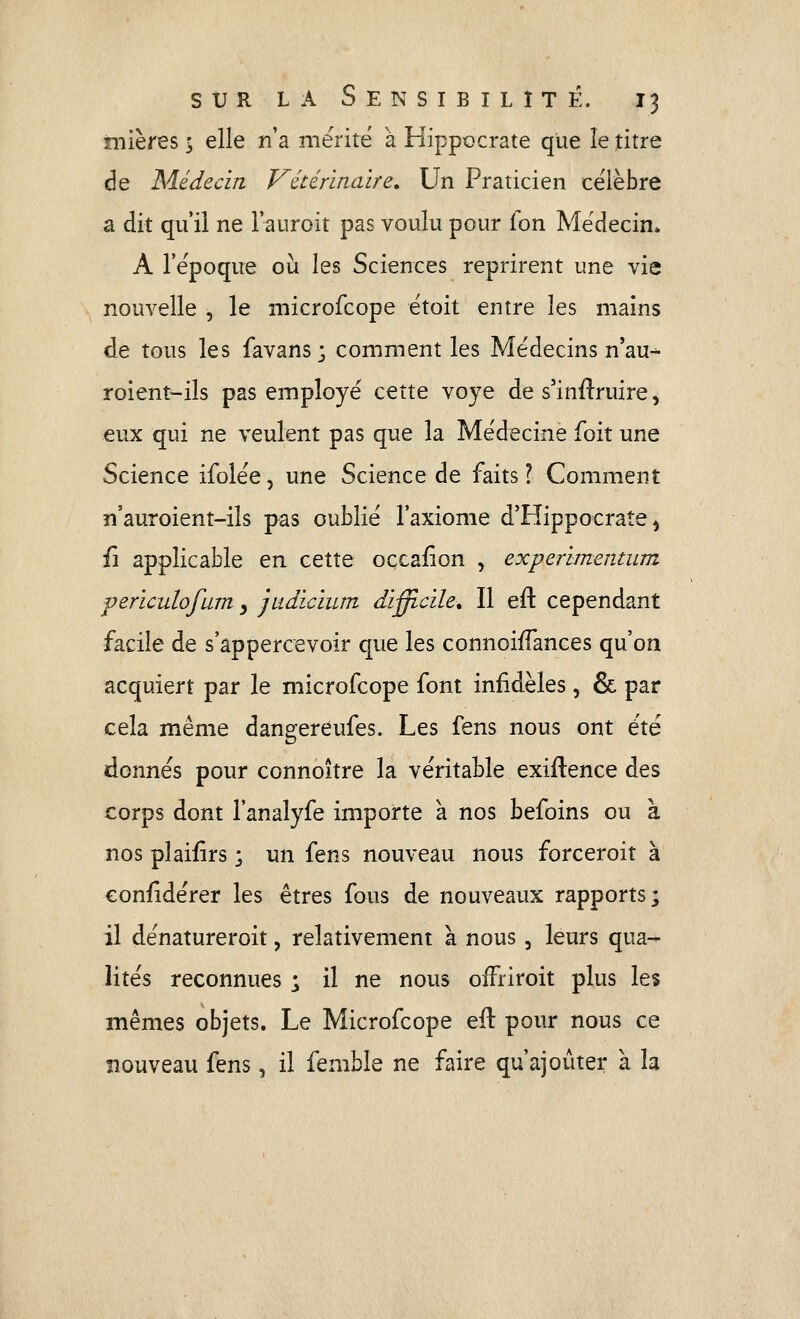 mières s elle n'a mérite à Hippocrate que le titre de Médecin Vétérinaire. Un Praticien célèbre a dit qu'il ne l'auroit pas voulu pour fon Médecin» A l'ëpoque où les Sciences reprirent une vie nouvelle , le niicrofcope ëtoit entre les mains de tous les favans; comment les Médecins n'au- roient^ils pas employé cette voye de s'inftruire, eux qui ne veulent pas que la Médecine foit une Science ifolée, une Science de faits ? Comment n'auroient-ils pas oublié l'axiome d'Hippocrate ^ fi applicable en cette occafîon , experimentiim periculofum y judicium difficile. Il efl: cependant facile de s'appercevoir que les connoi/fances qu'on acquiert par le microfcope font infidèles, & par cela même dangereufes. Les fens nous ont été donnés pour connoître la véritable exiftence des corps dont l'analyfe importe à nos befoins ou à nos pîaifirs ; un fens nouveau nous forceroit à eonfidérer les êtres fous de nouveaux rapports; il dénatureroit, relativement à nous, leurs qua- lités reconnues ; il ne nous ofFriroit plus les mêmes objets. Le Microfcope elt pour nous ce nouveau fens, il femble ne faire qu'ajouter à la