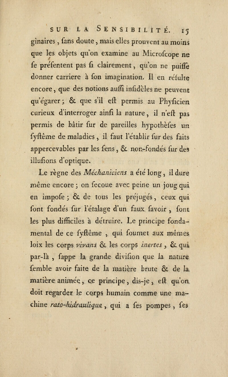 ginaires, fans doute, mais elles prouvent au moins que les objets qu'on examine au Microfcope ne fe prefentent pas fi clairement, qu'on ne puifîè donner carrière à fon imagination. Il en rëfulte encore, que des notions auiîî infidèles ne peuvent qu'égarer; & que s'il eft permis au Phyficien curieux d'interroger ainfi la nature, il n'eft pas permis de bâtir fur de pareilles hypotlièfes un fyftême de maladies, il faut l'e'tablir fur des faits appercevables par les fens, 6c non-fondës fur des illufions d'optique. Le règne des Méchanicïens a été long ^ il dure même encore ; on fecoue avec peine un joug qui en impofe ; & de tous les préjugés, ceux qui font fondés fur l'étalage d'un faux favoir , font les plus difficiles à détruire. Le principe fonda- mental de ce fyflême , qui foumet aux mêmes loix les corps vivans & les corps inertes y & qui par-là , fappe la grande divifion que la nature femble avoir faite de la matière brute & de la matière animée, ce principe, dis-je j eft qu'on doit regarder le corps humain comme une ma- chine nm-hidraitlique,, qui a fes pompes, fes