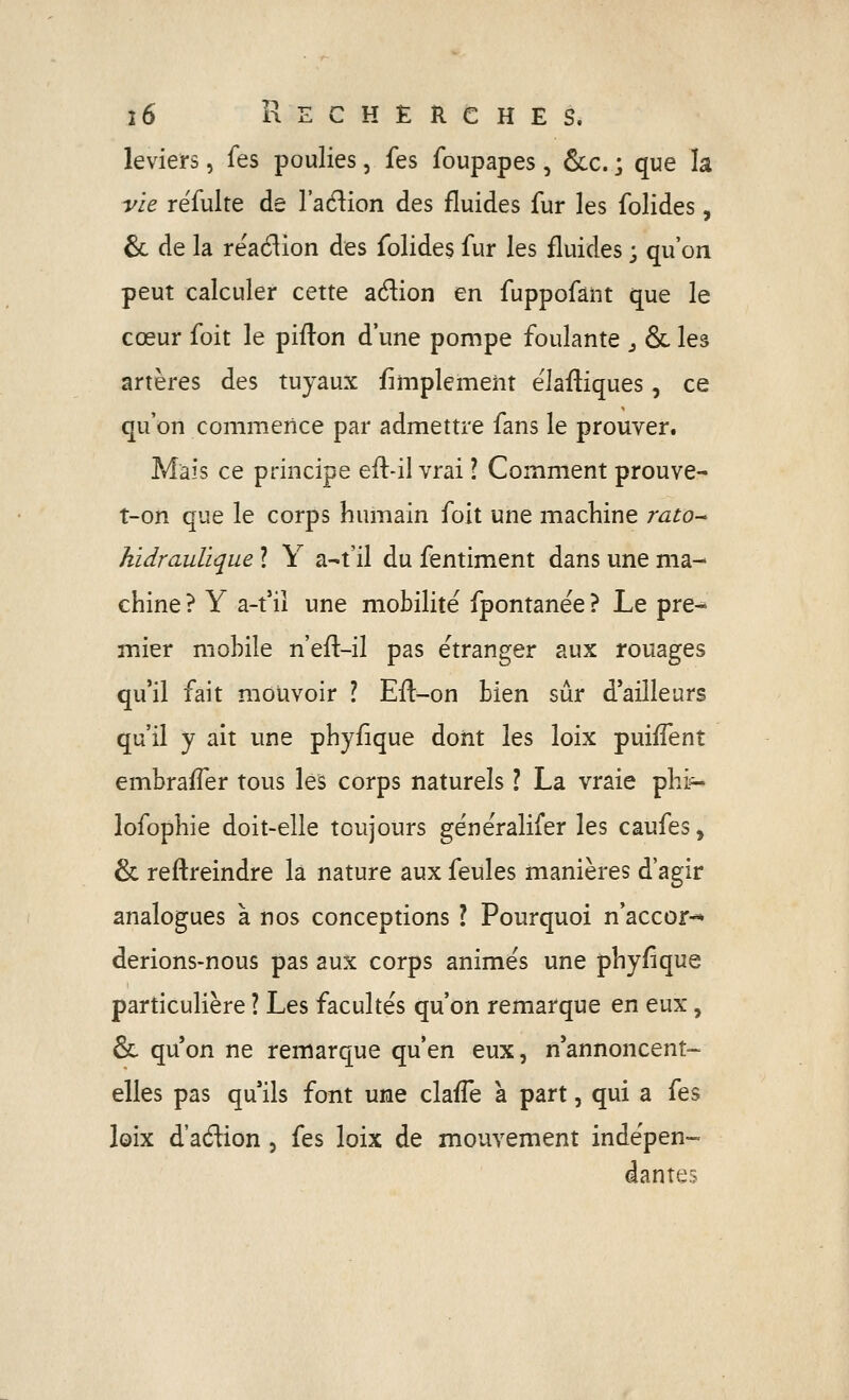 leviers, fes poulies, fes foupapes, &c. ; que la vie réfulte de l'adion des fluides fur les folides, 6c de la reaé^ion des folides fur les fluides ; qu'on peut calculer cette adion en fuppofâiit que le cœur foit le piflon d'une pompe foulante j & les artères des tuyaux fimplemem ëlafliques, ce qu'on commence par admettre fans le prouver. Mais ce principe efl-il vrai ? Comment prouve- t-on que le corps humain foit une machine rato^ hidraulïque ? Y a-t'il du fentiment dans une ma- chine ? Y a-t'il une mobilité fpontanëe ? Le pre- mier mobile n'efl-il pas étranger aux rouages qu'il fait mouvoir ? Efl-on bien sûr d'ailleurs qu'il y ait une phyfique dont les loix puiffent embrafler tous les corps naturels ? La vraie phi^ lofophie doit-elle toujours généralifer les caufes, & reftreindre la nature aux feules manières d'agir analogues a nos conceptions l Pourquoi n'accor^ derions-nous pas aux corps animés une phyfique particulière ? Les facultés qu'on remarque en eux, & qu'on ne remarque qu'en eux, n'annoncent- elles pas qu'ils font une claffe a part, qui a fes loix d'aftion , fes loix de mouvement indépen- dantes