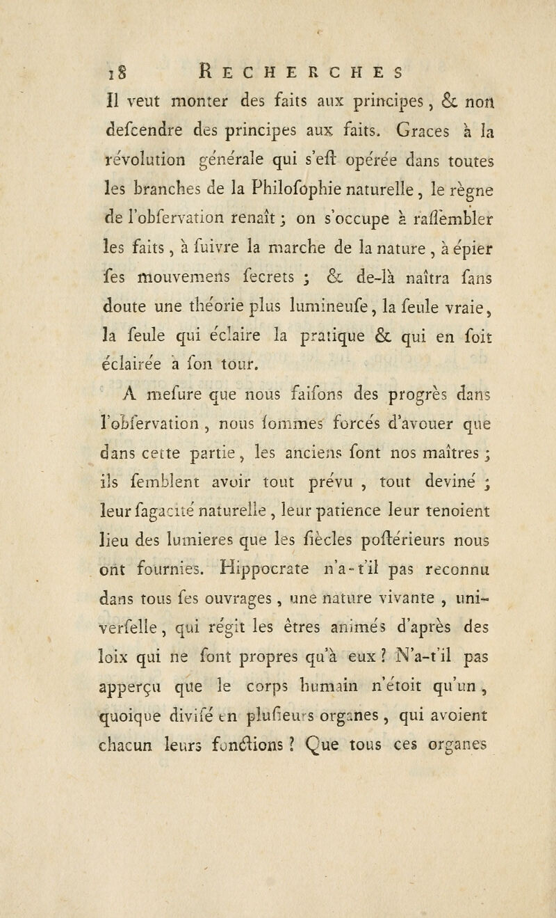 Il veut monter des faits aux principes, & non defcendre des principes aux faits. Grâces a la révolution générale qui s'eil opérée dans toutes les branches de la Philofophie naturelle, le règne de robfervation renaît ; on s'occupe à railèmbler les faits, à fuivre la marche de la nature , à épier fes mouvemens fecrets ; & de-là naîtra fans doute une théorie plus lumineufe, la feule vraie, la feule qui éclaire la pratique & qui en foiî éclairée a fon tour. A mefure que nous faifons des progrès dans l'oBfervation , nous iommes forcés d'avouer que dans celte partie, les anciens font nos maîtres ; ils femblent avoir tout prévu , tout deviné , leur fagacité naturelle, leur patience leur tenoient lieu des lumières que les fiècles poflérieurs nous ont fournies. Hippocrate n'a-t'il pas reconnu dans tous fes ouvrages, une nature vivante , uni- verfelie, qui régit les êtres animés d'après des loix qui ne font propres qu'à eux l N'a-t'il pas apperçu que le corps humain n'étoit qu'un, quoique divifé tn plufieu^s organes , qui avoient chacun leurs fondions l Que tous ces organes