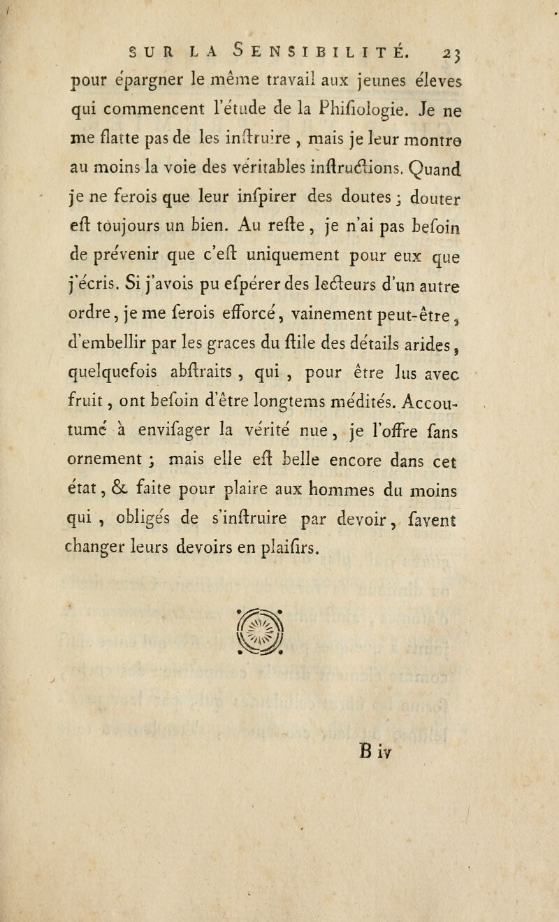 pour épargner le même travail aux jeunes élevés qui commencent l'étude de la Phifîologie. Je ne me flatte pas de les inflruire , mais je leur montre au moins la voie des véritables inftrué^ions. Quand je ne ferois que leur infpirer des doutes ; douter eu. toujours un bien. Au refte , je n'ai pas befoin de prévenir que c'efl: uniquement pour eux que j'écris. Si j'avois pu efpérer des leéleurs d'un autre ordre, je me ferois efforcé, vainement peut-être, d'embellir par les grâces du flile des détails arides, quelquefois abflraits , qui , pour être lus avec fruit, ont befoin d'être longtems médités. Accou- tume a envifager la vérité nue, je l'offre fans ornement ; mais elle efl belle encore dans cet état, & faite pour plaire aux hommes du moins qui , obligés de s'inflruire par devoir, favent changer leurs devoirs en plaifirs. '^W, y^^^. Bi IV