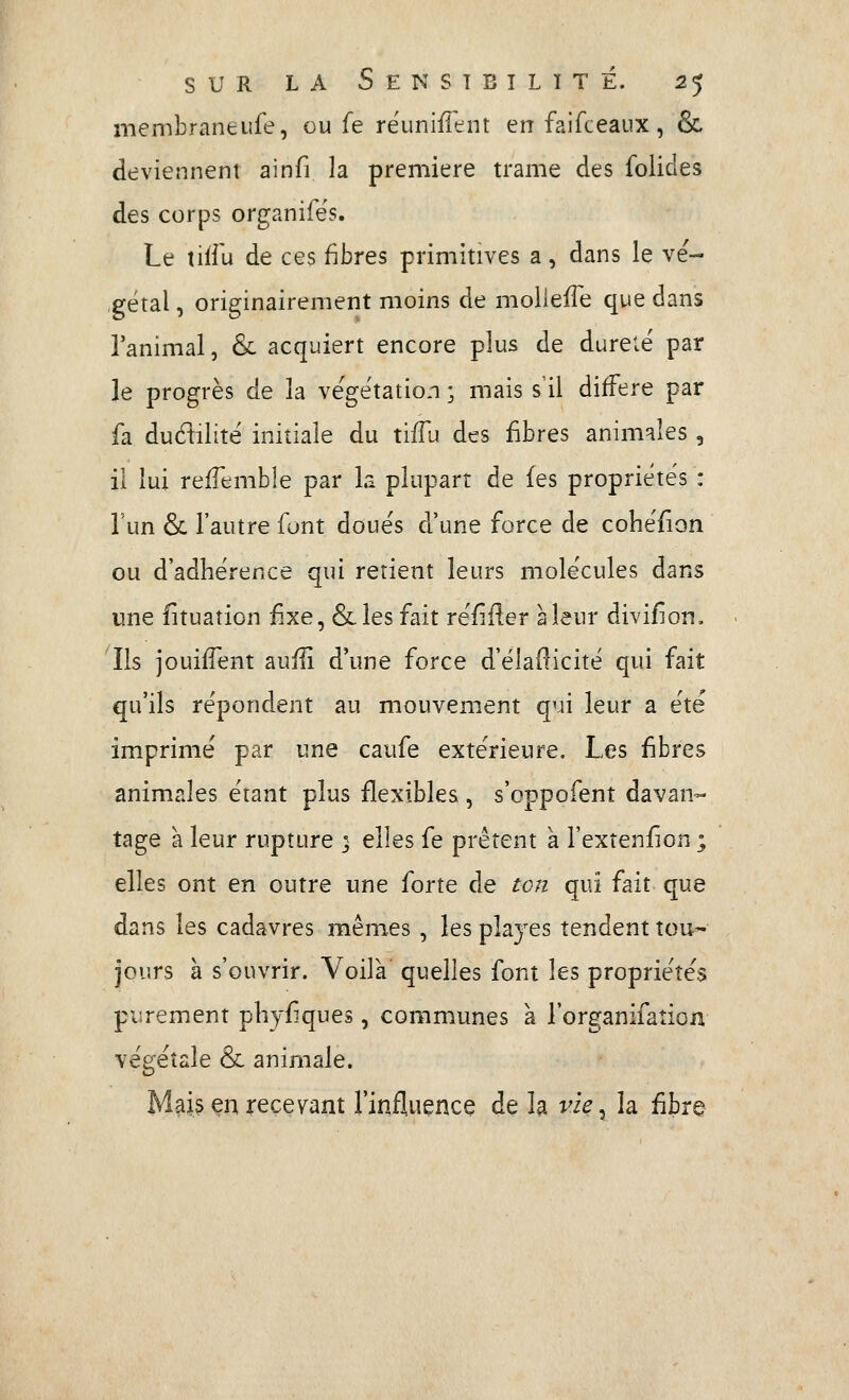 membraneufe, ou fe réunifient en faifceaux, & deviennent ainfi la première trame des folides des corps organife's. Le tiii'u de ces fibres primitives a, dans le vé- gétal , originairement moins de moUefi^e que dans i'animal, & acquiert encore plus de dureté par le progrès de la végétation ; mais s'il diffère par fa dudilité initiale du ti/Tu des fibres animales , il lui refTemble par la plupart de (es propriétés : l'un & l'autre font doués d'une force de cohéfion ou d'adhérence qui retient leurs molécules dans une fituation fixe, &les fait réfiHer a leur divifion. Ils jouifTent aufli d'une force d'éladicité qui fait qu'ils répondent au mouvement qui leur a été imprimé par une caufe extérieure. Les fibres animales étant plus flexibles, s'oppofent davan- tage à leur rupture ; elles fe prêtent a l'extenfîon ; elles ont en outre une forte de ton qui fait que dans les cadavres mêmes , les plajes tendent tou- jours à s'ouvrir. Voila quelles font les propriétés purement phyf que», communes à l'organifaîion végétale (Se animale. Mai? çn recevant l'influence de la vie^ la £bre