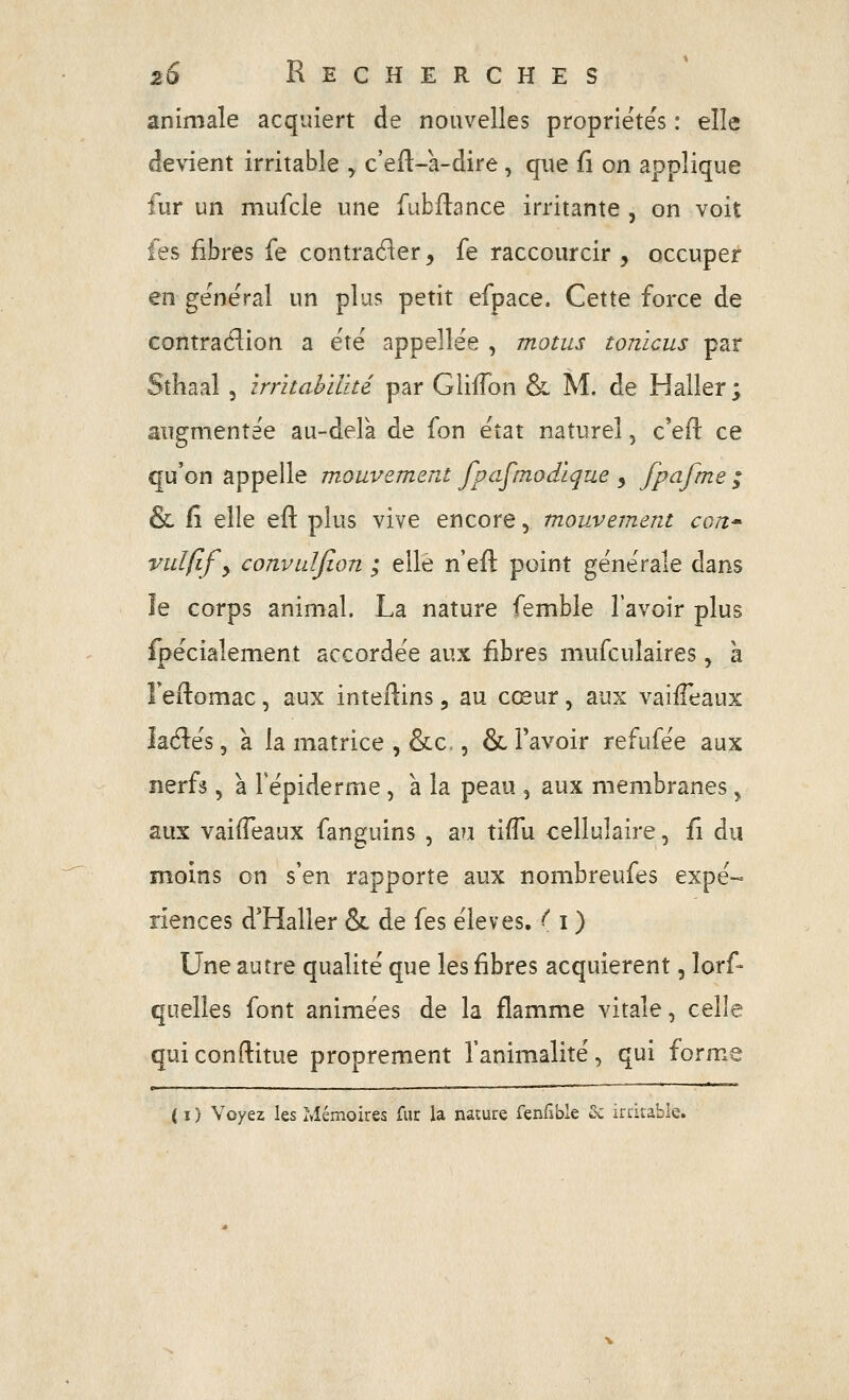 animale acquiert de nouvelles propriétés : elle £!e\ient irritable y c'eft-a-dire, que û on applique fur un mufcle une fubflance irritante , on voit les fibres fe contracter, fe raccourcir , occuper en général un plu? petit efpace. Cette force de contradion a été appellée , motus tonicus par Sthaal 3 irritahïlïté par GiiiTon & M. de Haller; augmentée au-delà de fon état naturel, c'eil ce qu'on appelle mouvement fpafmodique , fpafme ; & il elle eft plus vive encore, mouvement cow^ vulfif y convuljîon ; elle n'efl: point générale dans le corps animal. La nature femble l'avoir plus Spécialement accordée aux fibres mufculaires, à leftomac, aux intefl:ins, au cœur, aux vaifTeaux laélés 5 a la matrice , &c,, & l'avoir refufée aux nerfs, à Tépiderme, a la peau , aux membranes, aux vaifTeaux fanguins , au tiffu cellulaire, fi du moins on s'en rapporte aux nombreufes expé- riences d'Haller & de fes élevés, ^ i) Une autre qualité que les fibres acquièrent, lorf- quelles font animées de la flamme vitale, celle qui conftitue proprement l'animalité, qui forme ( I ) Voyez les Mémoires fur la nature Tenfible &; irritable.
