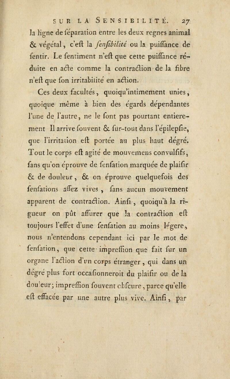 la Kgne de feparation entre les deux règnes animal & végétal, c'eit la fenjîbilïté ou la puifTance de fentir. Le fenîiment n'eft que cette puiflance ré- duite en aéle comme la contradion de la fibre n'eft que fon irritabilité en adion. Ces deux facultés, quoiqu'intimement unies, quoique même à bien des égards dépendantes l'une de l'autre, ne le font pas pourtant entière- ment Il arrive fouvent &, fur-tout dans Tépilepfie, que l'irritailon eft portée au plus haut degré. Tout le corps eft agité de mouvemens convulfîfs, fans qu'on éprouve de fenfation marquée de plaifir & de douleur, & on éprouve quelquefois des fenfations aifez vives , fans aucun mouvement apparent de conîradion. Ainfi , quoiqu'à la ri- gueur on pût aiTurer que la contraétion eft toujours l'effet d'une fenfation au moins l'^'gere, nous n'entendons cependant ici par le mot de fenfation, que cette imprefîion que fait fur un organe l'aélion d'un corps étranger, qui dans un degré plus fort occafionneroit du plaifir ou de la dou'eur; impreflion fouvent cbfcure, parce qu'elle eft effacée par une autre plus vive. Ainfi, par