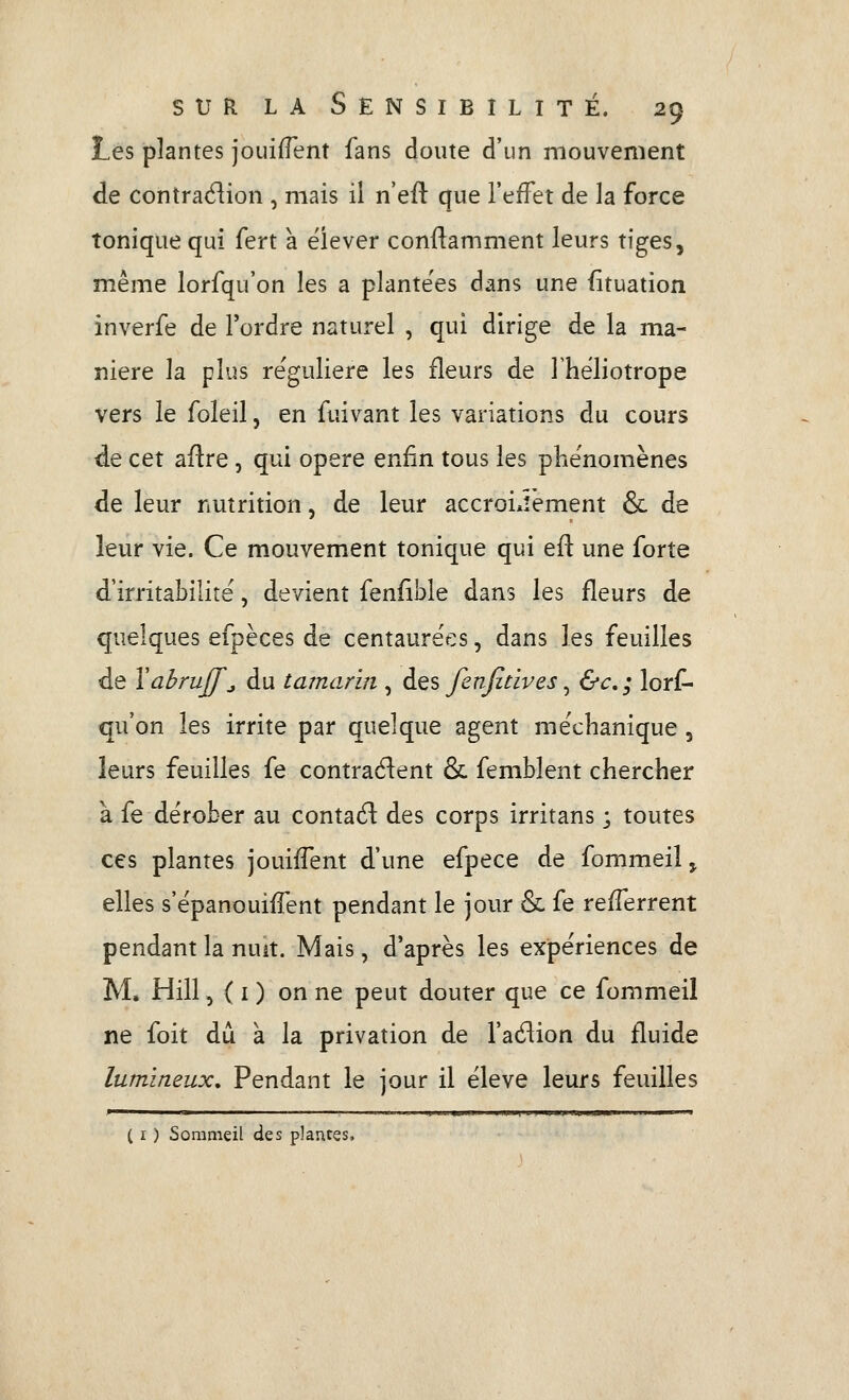 Les plantes jouifTent fans doute d'un mouvement de contraélion , mais il n'efl que l'effet de la force tonique qui fert à ëiever conftamment leurs tiges, même lorfqu'on les a plante'es dans une fituation inverfe de l'ordre naturel , qui dirige de la ma- nière la plus régulière les fleurs de Thëliotrope vers le foleil, en fuivant les variations du cours de cet aflre, qui opère enfin tous les p^ie'nomènes de leur nutrition, de leur accroi.iêment & de leur vie. Ce mouvement tonique qui efl: une forte d'irritabilité, devient fenflble dans les fleurs de quelques efpèces de centaurées, dans les feuilles de \ahruff^ du tamarin , des fenfitives, &c, ; lori^ qu'on les irrite par quelque agent méchanique, leurs feuilles fe contraient &, femblent chercher à fe dérober au contaél: des corps irritans ; toutes ces plantes jouiffent d'une efpece de fommeil^ elles s'épanouiffent pendant le jour & fe refferrent pendant la nuit. Mais, d'après les expériences de M. Hill 5(1) on ne peut douter que ce fommeil ne foit dû à la privation de l'adion du fluide lumineux. Pendant le jour il élevé leurs feuilles mmmr^^mmmw^vmmm ( I ) Sommeil des plantes.