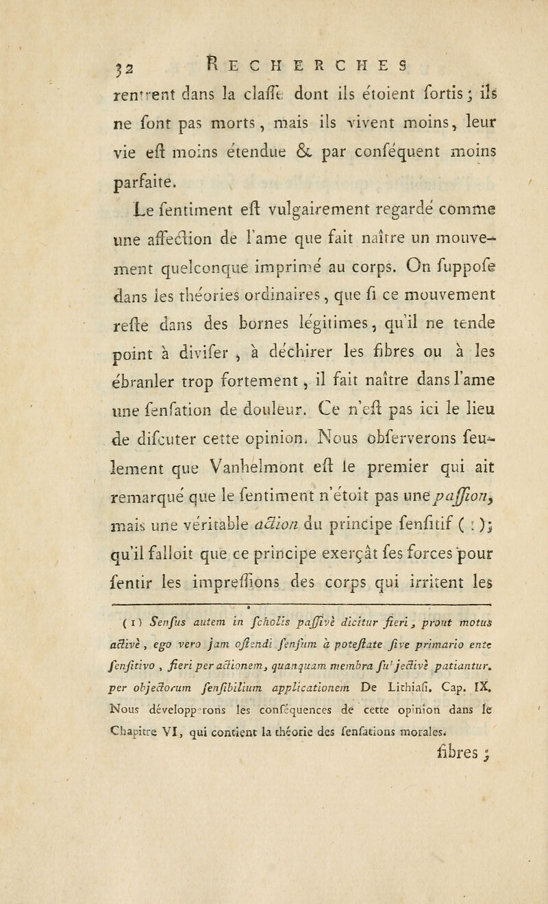 rendent dans la claiTt dont ils ëtoient fortis; ils ne font pas morts, mais ils vivent moins, leur vie ed moins étendue & par conféquent moins parfaite. Le fentiment eft vulgairement regarde comme une afFedion de l'ame que fait naître un mouve^ ment quelconque imprime au corps. On fuppofe dans les théories ordinaires, que fi ce mouvement refle dans des bornes légitimes, qui! ne tende point à divifer ^ a déchirer les fjbres ou à les ébranler trop fortement ^ il fait naître dans l'ame une fenfation de douleur. Ce nQÛ pas ici le lieu de difcuter cette opinion. Nous ôbferverons feu-^ lement que Vanhelmont eft le premier qui ait remarque que le fentiment n'ëtoit pas une vajfion^ mais une véritable aciio/i du principe fenfitif ( i ); ou il failoit que ce principe exerçât fes forces pour fentir les iînpreflions des corps qui irritent les (i) Senfus autem in fcholls pajjîvl dicitiir fierl^ pvout motus active , ego vero jam ojisndi fenfum a poîejiate Jîve pr'imario ente fenjîtivo , fieri per aciiomm^ quanquam membra fu' jeclivl patiantur, per ohjeclotum fenjîbilium applicatlonem De Lichiatî, Cap. IX, Nous développerons les conf=quences de cette opinion dans ïé Chapitre VI, qui contient la théorie des Tenfations morales.- fibres ;