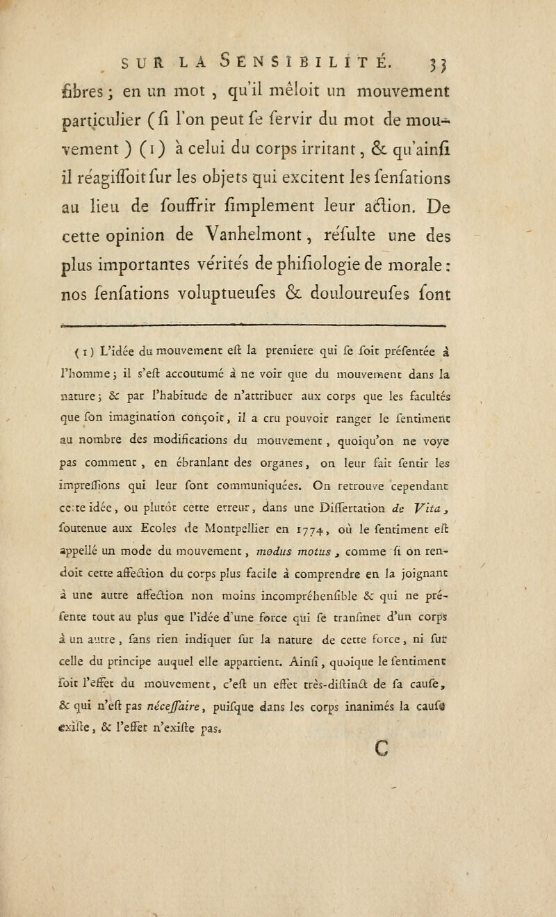 fibres ; en un mot , qu'il mêloit un mouvement particulier (fi l'on peut fe fervir du mot de mou- vement ) (i) a celui du corps irritant, & qu'ainfi il réagifToit fur les objets qui excitent les fenfations au lieu de foufFrir fimplement leur aétion. De cette opinion de Vanhelmont, re'fulte une des plus importantes vërite's de phi/iologie de morale : nos fenfations voluptueufes & douloureufes font ( I ) L'idée du mouvement eft la première qui fe foie préfentée à l'homme 5 il s'eft accoutumé à ne voir que du mouvement dans la nature; &c par l'habitude de n'attribuer aux corps que les facultés que fon imagination conçoit, il a cru pouvoir ranger le fentimeiic au nombre des modifications du mouvement, quoiqu'on ne voye pas comment , en ébranlant des organes, on leur fait fentir les impreflions qui leur font communiquées. On retrouve cependant cciteidée, ou plutôt cette erreur, dans une DifTertation de V'ita, foutenue aux Ecoles de Montpellier en 1774, où le fentiment eft appelle un mode du mouvement, medus motus j comme fî on ren- doit cette aiFedion du corps plus facile à comprendre en la joignant à une autre affeûion non moins incompréhenfible 5c qui ne pré- fente tout au plus que l'idée d'une force qui fe tranfmet d'un corps 1 un autre , fans rien indiquer fur la nature de cette force, ni fut celle du principe auquel elle appartient. Ainfi, quoique le fentiment foit l'effet du mouvement, c'eft un effet très-diftinâ: de fa caufe, & qui n'eft pas nécejjaire, puifque dans les corps inanimés la caufâ cxiHe, & l'effet n'exifte pas, C