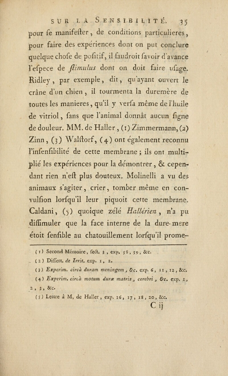 pour le manifefter, de conditions particulières, pour faire des expériences dont on put conclure tjuelque chofe de pofirif, il faudroit fa voir d'avance l'efpece de Jîimulus dont on doit faire ufage. Ridley , par exemple, dit, qu'ayant ouvert le crâne d'un chien , il tourmenta la duremère de toutes les manières, qu'il y verfa même de l'huile de vitriol, fans que l'animal donnât aucun figne de douleur. MM. de Haller , (i) Zimmerniann, (2) Zinn, (3) Waldorf, (4) ont également reconnu Finfenfibilité de cette membrane ; ils ont multi- plié les expériences pour la démontrer, & cepen- dant rien n'efl: plus douteux. Molinelli a vu des animaux s'agiter, crier, tomber même en con- vulfion lorfqu'il leur piquoit cette membrane, Caldani, (;j) quoique zélé HcdUrieri ^ n'a pu diffimuler que la face interne de la dure-mère ëtoit fenfible au chatouillement lorfqu'il prome- ( i) Second Mémoire, fe£t. 3 , exp. 5S, 59, &c. .. ( 2 ) Diffère, dz Irrit, exp. i, 2. (3) Expeiim, circa duram meningem_, &c. exp. 6, 11 , 12, &c« (4) Experim, circa motum durx matris_, cerebri ^ &Cm exp, i, 2 , 3 , &c. (s) Leme â M, de HalIer, exp. 16, 17, 18, 20, &c. Cij