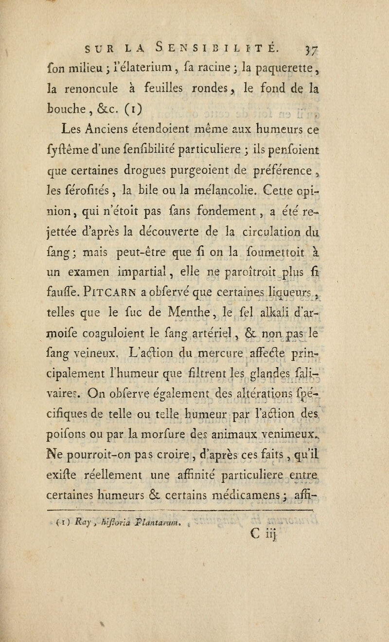 fon milieu ; rëlaterium, fa racine ; la pâquerette ^ la renoncule à feuilles rondes, le fond de la bouche, &c. (i) Les Anciens ëtendoient même aux humeurs ce fyftême d'une fenfibilité particulière ; ils penfoient que certaines drogues purgeoient de préférence y les fëro^îës, la hile ou la mélancolie. Cette opi- nion , qui n'étoit pas fans fandement, a été re- jettée d'après la découverte de la circulation du fang; mais peut-être que fi on la foumetîoit à. un examen impartial, elle ne parcîtroit plus fi fauffe. PiTGARN aobfervéque certaines liqueurs j telles que le fuc de Menthe, le fel alkali d'ar- moife coaguloient le fang artériel, & non pas le fang veineux. L'a($lion du mercure afFe61e prin-^ çipalement l'humeur que filtrent les glandes fali- vaire?. On obferve également des altérations fpé-. cifiques de telle ou telle humeur par l'action des, poifons ou par la morfure des animaux venimeux^ Ne pourroit-on pas croire , d'après ces faits, qu'il exiile réellement une afRnité particulière entre certaines humeurs & certains médicamens ; afH- < I ) Ray j hljïona Flantavum. . C ii)