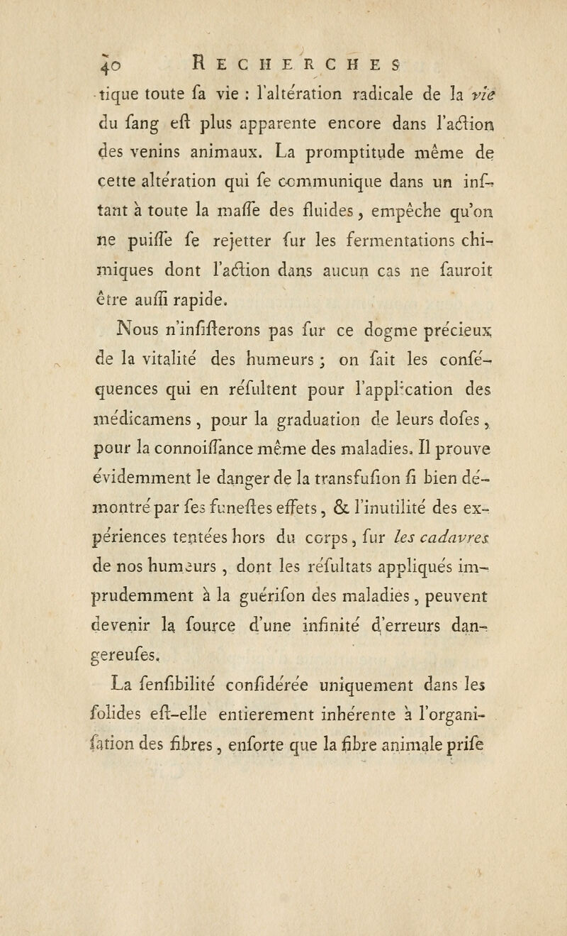 tique toute fa vie : l'altération radicale de la vie du fang eft plus apparente encore dans l'aélion des venins animaux. La promptitude même de cette alte'ration qui fe communique dans un inf-» tant à toute la maffe des fluides, empêche qu'on ne puifTe fe rejetter fur les fermentations chi-r miques dont l'affion dans aucun cas ne fauroit être auiïï rapide. Nous n'in/îflerons pas fur ce dogme précieux; de la vitalité des humeurs ; on fait les confe% quences qui en réfulîent pour l'appPcation des médicamens, pour la graduation de leurs dofes, pour la connoifî'ance même des maladies» Il prouve évidemment le danger de la transfuiion (i bien dé- montré par ïts funefies effets, & l'inutilité des ex- périences tentées hors du corps, fur les cadavres de nos humeurs , dont les réfultats appliqués im-^ prudemment à la guérifon des maladies, peuvent devenir la fource d'une infinité d'erreurs dan- gereufes, La fenfibilité confidérée uniquement dans les folides efl-elle entièrement inhérente a l'organi- . fation des fibres, enforte que la fibre animale prife
