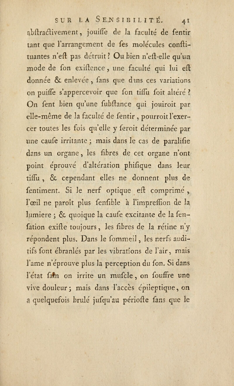 abftra^livement, jouifTe de la faculté de fentir tant que l'arrangement de fes molécules confii- tuantes n'efi: pas détruit ? Ou bien n'eft-elle qu'un mode de fon exidence ;, une faculté qui lui eft donnée & enlevée , fans que dins ces variations on puiffe s'appercevoir que fon tiffu foit altéré ? On fent bien qu'une fubftance qui jouiroit par elle-même de la faculté de fentir , pourroit l'exer- cer toutes les fois qu'elle y feroit déterminée par une caufe irritante ; mais dans le cas de paralifie dans un organe, les fibres de cet organe n'ont point éprouvé d'altération phifique dans leur tiiTu , & cependant elles ne donnent plus de fentiment. Si le nerf optique eu comprimé , l'œil ne paroît plus fenfible à Fimpreffion de la, lumière ^ & quoique la caufe excitante de la fen- fàtion exifte toujours, les fibres de la rétine n'y répondent plus. Dans le fommeil, les nerfs audi- tifs font ébranlés par les vibrations de l'air, mais î'ame n'éprouve plus la perception du fon. Si dans l'état fafn on irrite un mufcle, on foufFre une vive douleur; mais dans l'accès épileptique, on ^ quelquefois brûlé jufqu'au périoile fans que le