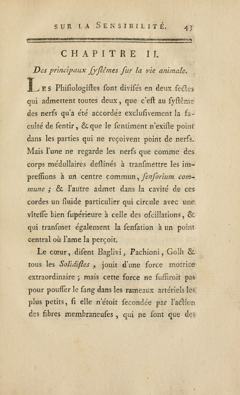 I  I ' imiii iiiiii m ni n nmiiiwii n i t ■I il ■ . -M. . . . I . I . . ,, .,„ , I ^ CHAPITRE II, Des principaux Jyjlémes fur la vie animale. ^ E S Phifiologifles font divifës en deux fecles qui admettent toutes deux, que c'eft au fyftême des nerfs qu'a ëtë accordée excluiivement la fa- culté de fentir, & que le fenîiment n'exifle point dans les parties qui ne reçoivent point de nerfs. Mais l'une ne regarde les nerfs que comme des corps médullaires deflinés à tranfmettre les im-* preffions k un centre co-mmxxn ^ fenforium com-^ mune ; & l'autre admet dans la cavité de ces cordes un fluide particulier qui circule avec une vîteife bien fupérieure a celle des ofcilîations, & qui tranfmet également la fenfation a un point central où l'ame la perçoit. Le cœur, difent Baglivi _, Pachioni, Golh & tous les Solidifies ^ jouit d'une force motrice extraordinaire ; mais cette force ne fuffiroit pas pour pouffer le fang dans les rameaux artériels les plus petits, û elle n'étoit fécondée par î'aëlion des fibres membraneufes , qui ne font que dei