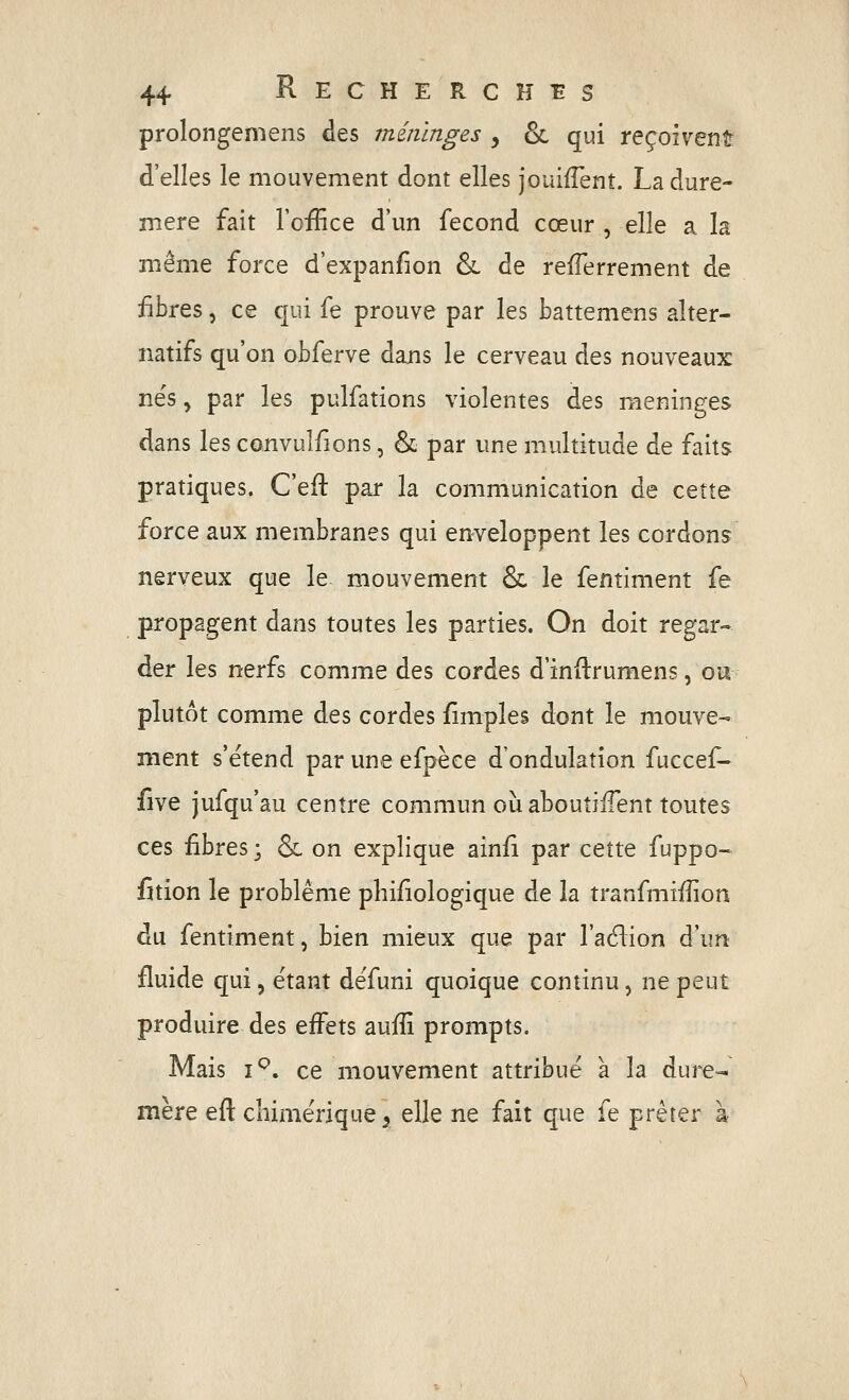 prolongemens des méninges , 6c qui reçoiventr d'elles le mouvement dont elles jouifTent. Ladure- niere fait l'office d'un fécond cœur , elle a la même force d'expanfion &. de refîerrement de iibres, ce qui fe prouve par les battemens alter- natifs qu'on obferve dans le cerveau des nouveaux nës, par les pulfations violentes des méninges dans les convulfions, & par une multitude de faits pratiques. C'eft par la communication de cette force aux membranes qui enveloppent les cordons nerveux que le mouvement Se le fentiment fe propagent dans toutes les parties. On doit regar- der les nerfs comme des cordes d'inftrumens, ou plutôt comme des cordes fîmples dont le mouve- ment s'ëtend par une efpèce d'ondulation fuccef^ five jufqu'au centre commun où aboutilTent toutes ces fibres ; & on explique ain/i par cette fuppo- fition le problême philologique de la tranfmiffion du fentiment, bien mieux que par l'adlion d'un fluide qui, étant dëfuni quoique continu, ne peut produire des effets auffi prompts. Mais i^. ce mouvement attribue a la dure-