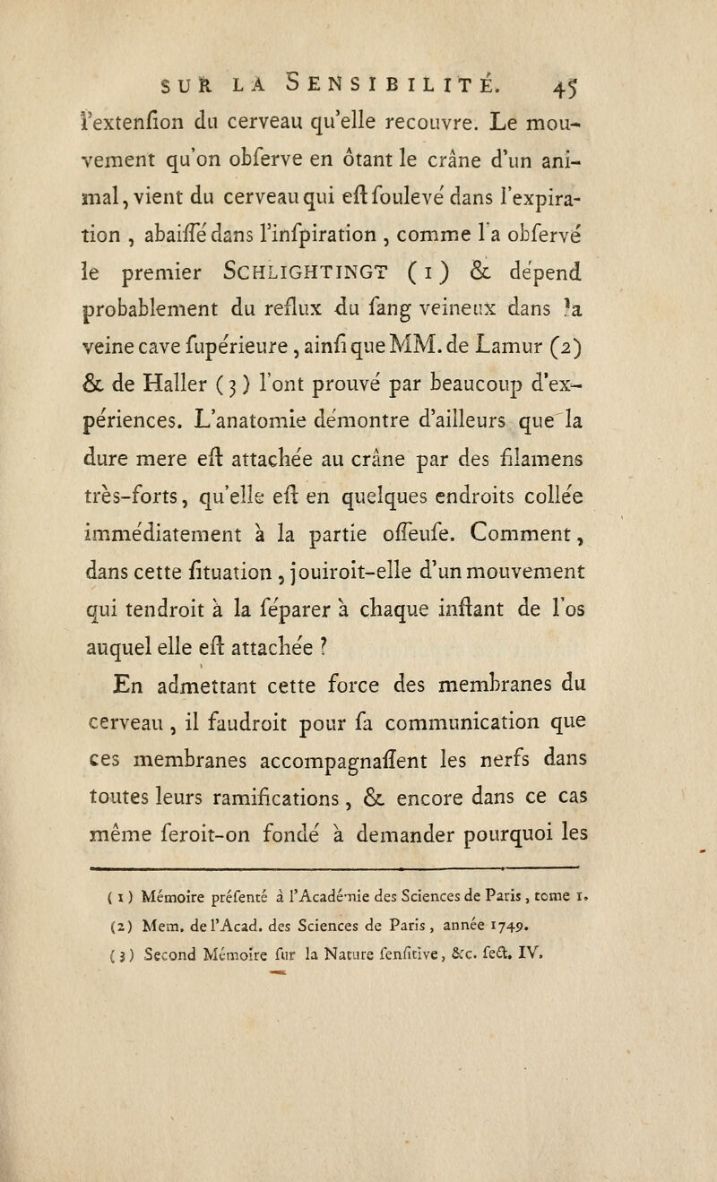 i'extenfion du cerveau qu'elle recouvre. Le mou- vement qu'on obferve en ôtant le crâne d'un ani- mal, vient du cerveau qui eftfouleve'dans l'expira- tion , abaiiTedans Tinfpiration , comme la obfervé le premier SCHLIGHTINGT ( i ) & dépend probablement du reflux du fang veineux dans 'a veine cave fupérieure, ainfiqueMM.de Lamur (2) & de Haller ( 3 ) l'ont prouvé par beaucoup d'ex=- périences. L'anatomie démontre d'ailleurs que la dure mère eft attachée au crâne par des filamens très-forts, qu'elle eft en quelques endroits collée immédiatement à la partie ofTeufe. Comment, dans cette fituation , jouiroit-elle d'un mouvement qui tendroit à la féparer à chaque inftant de l'os auquel elle eft attachée ? En admettant cette force des membranes du cerveau, il faudroit pour fa communication que ces membranes accompagnaiîent les nerfs dans toutes leurs ramifications, &. encore dans ce cas même feroit-on fondé à demander pourquoi les ( I ) Mémoire préfenté à l'AcadéTiie des Sciences de Paris, tome i. (2) Mem. del'Acad. des Sciences de Paris, année 1749. ( 3 ) Second Mémoire fur la Nature fenfitîve, &rc. fed, IV.